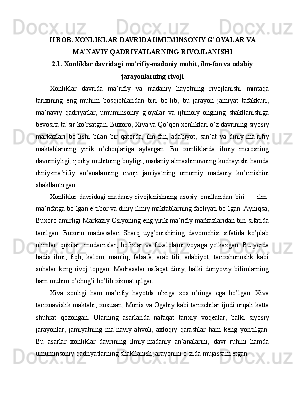 II BOB. XONLIKLAR DAVRIDA UMUMINSONIY G’OYALAR VA
MA’NAVIY QADRIYATLARNING RIVOJLANISHI
2.1. Xonliklar davridagi ma’rifiy-madaniy muhit, ilm-fan va adabiy
jarayonlarning rivoji
Xonliklar   davrida   ma’rifiy   va   madaniy   hayotning   rivojlanishi   mintaqa
tarixining   eng   muhim   bosqichlaridan   biri   bo’lib,   bu   jarayon   jamiyat   tafakkuri,
ma’naviy   qadriyatlar,   umuminsoniy   g’oyalar   va   ijtimoiy   ongning   shakllanishiga
bevosita ta’sir ko’rsatgan. Buxoro, Xiva va Qo’qon xonliklari o’z davrining siyosiy
markazlari   bo’lishi   bilan   bir   qatorda,   ilm-fan,   adabiyot,   san’at   va   diniy-ma’rifiy
maktablarning   yirik   o’choqlariga   aylangan.   Bu   xonliklarda   ilmiy   merosning
davomiyligi, ijodiy muhitning boyligi, madaniy almashinuvning kuchayishi hamda
diniy-ma’rifiy   an’analarning   rivoji   jamiyatning   umumiy   madaniy   ko’rinishini
shakllantirgan.
Xonliklar   davridagi   madaniy   rivojlanishning   asosiy   omillaridan   biri   —   ilm-
ma’rifatga bo’lgan e’tibor va diniy-ilmiy maktablarning faoliyati bo’lgan. Ayniqsa,
Buxoro amirligi Markaziy Osiyoning eng yirik ma’rifiy markazlaridan biri sifatida
tanilgan.   Buxoro   madrasalari   Sharq   uyg’onishining   davomchisi   sifatida   ko’plab
olimlar,   qozilar,   mudarrislar,   hofizlar   va   fuzalolarni   voyaga   yetkazgan.   Bu   yerda
hadis   ilmi,   fiqh,   kalom,   mantiq,   falsafa,   arab   tili,   adabiyot,   tarixshunoslik   kabi
sohalar   keng  rivoj   topgan.   Madrasalar   nafaqat   diniy,   balki   dunyoviy   bilimlarning
ham muhim o’chog’i bo’lib xizmat qilgan.
Xiva   xonligi   ham   ma’rifiy   hayotda   o’ziga   xos   o’ringa   ega   bo’lgan.   Xiva
tarixnavislik maktabi, xususan, Munis va Ogahiy kabi tarixchilar ijodi orqali katta
shuhrat   qozongan.   Ularning   asarlarida   nafaqat   tarixiy   voqealar,   balki   siyosiy
jarayonlar,   jamiyatning   ma’naviy   ahvoli,   axloqiy   qarashlar   ham   keng   yoritilgan.
Bu   asarlar   xonliklar   davrining   ilmiy-madaniy   an’analarini,   davr   ruhini   hamda
umuminsoniy qadriyatlarning shakllanish jarayonini o’zida mujassam etgan. 
