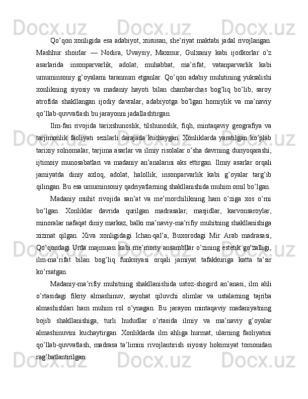 Qo’qon xonligida esa adabiyot, xususan,  she’riyat maktabi jadal  rivojlangan.
Mashhur   shoirlar   —   Nodira,   Uvaysiy,   Maxmur,   Gulxaniy   kabi   ijodkorlar   o’z
asarlarida   insonparvarlik,   adolat,   muhabbat,   ma’rifat,   vatanparvarlik   kabi
umuminsoniy g’oyalarni  tarannum  etganlar. Qo’qon adabiy muhitining yuksalishi
xonlikning   siyosiy   va   madaniy   hayoti   bilan   chambarchas   bog’liq   bo’lib,   saroy
atrofida   shakllangan   ijodiy   davralar,   adabiyotga   bo’lgan   homiylik   va   ma’naviy
qo’llab-quvvatlash bu jarayonni jadallashtirgan.
Ilm-fan   rivojida   tarixshunoslik,   tilshunoslik,   fiqh,   mintaqaviy   geografiya   va
tarjimonlik   faoliyati   sezilarli   darajada   kuchaygan.   Xonliklarda   yaratilgan   ko’plab
tarixiy solnomalar, tarjima asarlar va ilmiy risolalar o’sha davrning dunyoqarashi,
ijtimoiy   munosabatlari   va   madaniy   an’analarini   aks   ettirgan.   Ilmiy   asarlar   orqali
jamiyatda   diniy   axloq,   adolat,   halollik,   insonparvarlik   kabi   g’oyalar   targ’ib
qilingan. Bu esa umuminsoniy qadriyatlarning shakllanishida muhim omil bo’lgan.
Madaniy   muhit   rivojida   san’at   va   me’morchilikning   ham   o’ziga   xos   o’rni
bo’lgan.   Xonliklar   davrida   qurilgan   madrasalar,   masjidlar,   karvonsaroylar,
minoralar nafaqat diniy markaz, balki ma’naviy-ma’rifiy muhitning shakllanishiga
xizmat   qilgan.   Xiva   xonligidagi   Ichan-qal’a,   Buxorodagi   Mir   Arab   madrasasi,
Qo’qondagi  Urda majmuasi  kabi me’moriy ansambllar o’zining estetik go’zalligi,
ilm-ma’rifat   bilan   bog’liq   funksiyasi   orqali   jamiyat   tafakkuriga   katta   ta’sir
ko’rsatgan.
Madaniy-ma’rifiy   muhitning   shakllanishida   ustoz-shogird   an’anasi,   ilm   ahli
o’rtasidagi   fikriy   almashinuv,   sayohat   qiluvchi   olimlar   va   ustalarning   tajriba
almashishlari   ham   muhim   rol   o’ynagan.   Bu   jarayon   mintaqaviy   madaniyatning
bojib   shakllanishiga,   turli   hududlar   o’rtasida   ilmiy   va   ma’naviy   g’oyalar
almashinuvini   kuchaytirgan.   Xonliklarda   ilm   ahliga   hurmat,   ularning   faoliyatini
qo’llab-quvvatlash,   madrasa   ta’limini   rivojlantirish   siyosiy   hokimiyat   tomonidan
rag’batlantirilgan. 