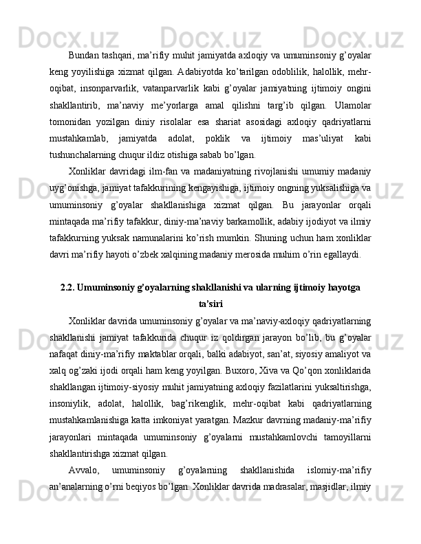 Bundan tashqari, ma’rifiy muhit jamiyatda axloqiy va umuminsoniy g’oyalar
keng   yoyilishiga   xizmat   qilgan.   Adabiyotda   ko’tarilgan   odoblilik,   halollik,   mehr-
oqibat,   insonparvarlik,   vatanparvarlik   kabi   g’oyalar   jamiyatning   ijtimoiy   ongini
shakllantirib,   ma’naviy   me’yorlarga   amal   qilishni   targ’ib   qilgan.   Ulamolar
tomonidan   yozilgan   diniy   risolalar   esa   shariat   asosidagi   axloqiy   qadriyatlarni
mustahkamlab,   jamiyatda   adolat,   poklik   va   ijtimoiy   mas’uliyat   kabi
tushunchalarning chuqur ildiz otishiga sabab bo’lgan.
Xonliklar   davridagi   ilm-fan   va   madaniyatning   rivojlanishi   umumiy   madaniy
uyg’onishga, jamiyat tafakkurining kengayishiga, ijtimoiy ongning yuksalishiga va
umuminsoniy   g’oyalar   shakllanishiga   xizmat   qilgan.   Bu   jarayonlar   orqali
mintaqada ma’rifiy tafakkur, diniy-ma’naviy barkamollik, adabiy ijodiyot va ilmiy
tafakkurning yuksak namunalarini ko’rish mumkin. Shuning uchun ham xonliklar
davri ma’rifiy hayoti o’zbek xalqining madaniy merosida muhim o’rin egallaydi.
2.2. Umuminsoniy g’oyalarning shakllanishi va ularning ijtimoiy hayotga
ta’siri
Xonliklar davrida umuminsoniy g’oyalar va ma’naviy-axloqiy qadriyatlarning
shakllanishi   jamiyat   tafakkurida   chuqur   iz   qoldirgan   jarayon   bo’lib,   bu   g’oyalar
nafaqat diniy-ma’rifiy maktablar orqali, balki adabiyot, san’at, siyosiy amaliyot va
xalq og’zaki ijodi orqali ham keng yoyilgan. Buxoro, Xiva va Qo’qon xonliklarida
shakllangan ijtimoiy-siyosiy muhit jamiyatning axloqiy fazilatlarini yuksaltirishga,
insoniylik,   adolat,   halollik,   bag’rikenglik,   mehr-oqibat   kabi   qadriyatlarning
mustahkamlanishiga katta imkoniyat yaratgan. Mazkur davrning madaniy-ma’rifiy
jarayonlari   mintaqada   umuminsoniy   g’oyalarni   mustahkamlovchi   tamoyillarni
shakllantirishga xizmat qilgan.
Avvalo,   umuminsoniy   g’oyalarning   shakllanishida   islomiy-ma’rifiy
an’analarning o’rni beqiyos bo’lgan. Xonliklar davrida madrasalar, masjidlar, ilmiy 