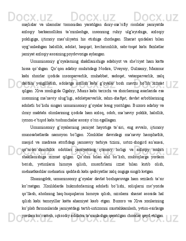 majlislar   va   ulamolar   tomonidan   yaratilgan   diniy-ma’rifiy   risolalar   jamiyatda
axloqiy   barkamollikni   ta’minlashga,   insonning   ruhiy   ulg’ayishiga,   axloqiy
pokligiga,   ijtimoiy   mas’uliyatni   his   etishiga   chorlagan.   Shariat   qoidalari   bilan
uyg’unlashgan   halollik,   adolat,   haqiqat,   kechirimlilik,   sabr-toqat   kabi   fazilatlar
jamiyat axloqiy asosining poydevoriga aylangan.
Umuminsoniy   g’oyalarning   shakllanishiga   adabiyot   va   she’riyat   ham   katta
hissa   qo’shgan.   Qo’qon   adabiy   muhitidagi   Nodira,   Uvaysiy,   Gulxaniy,   Maxmur
kabi   shoirlar   ijodida   insonparvarlik,   muhabbat,   sadoqat,   vatanparvarlik,   xalq
dardini   yengillatish,   adolatga   intilish   kabi   g’oyalar   bosh   mavzu   bo’lib   xizmat
qilgan. Xiva xonligida Ogahiy, Munis kabi  tarixchi va shoirlarning asarlarida esa
insonning   ma’naviy   ulug’ligi,   adolatparvarlik,   rahm-shafqat,   davlat   arboblarining
adolatli bo’lishi  singari umuminsoniy g’oyalar  keng yoritilgan. Buxoro adabiy va
ilmiy   maktabi   olimlarining   ijodida   ham   axloq,   odob,   ma’naviy   poklik,   halollik,
iymon-e’tiqod kabi tushunchalar asosiy o’rin egallagan.
Umuminsoniy   g’oyalarning   jamiyat   hayotiga   ta’siri,   eng   avvalo,   ijtimoiy
munosabatlarda   namoyon   bo’lgan.   Xonliklar   davridagi   ma’naviy   hamjihatlik,
masjid   va   madrasa   atrofidagi   jamoaviy   tarbiya   tizimi,   ustoz-shogird   an’anasi,
qo’ni-ko’shnichilik   odoblari   jamiyatning   ijtimoiy   birligi   va   axloqiy   muhiti
shakllanishiga   xizmat   qilgan.   Qo’shni   bilan   ahil   bo’lish,   muhtojlarga   yordam
berish,   yetimlarni   himoya   qilish,   musofirlarni   izzat   bilan   kutib   olish,
mehnatkashlar mehnatini qadrlash kabi qadriyatlar xalq ongiga singib ketgan.
Shuningdek,   umuminsoniy   g’oyalar   davlat   boshqaruviga   ham   sezilarli   ta’sir
ko’rsatgan.   Xonliklarda   hukmdorlarning   adolatli   bo’lishi,   soliqlarni   me’yorida
qo’llash,   aholining   haq-huquqlarini   himoya   qilish,   nizolarni   shariat   asosida   hal
qilish   kabi   tamoyillar   katta   ahamiyat   kasb   etgan.   Buxoro   va   Xiva   xonlarining
ko’plab farmonlarida jamiyatdagi  tartib-intizomni mustahkamlash,  yetim-esirlarga
yordam ko’rsatish, iqtisodiy adolatni ta’minlashga qaratilgan choralar qayd etilgan. 