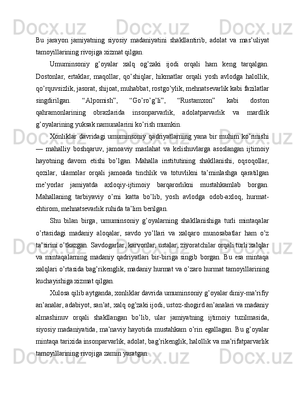 Bu   jarayon   jamiyatning   siyosiy   madaniyatini   shakllantirib,   adolat   va   mas’uliyat
tamoyillarining rivojiga xizmat qilgan.
Umuminsoniy   g’oyalar   xalq   og’zaki   ijodi   orqali   ham   keng   tarqalgan.
Dostonlar,   ertaklar,   maqollar,   qo’shiqlar,   hikmatlar   orqali   yosh   avlodga   halollik,
qo’rquvsizlik, jasorat, shijoat, muhabbat, rostgo’ylik, mehnatsevarlik kabi fazilatlar
singdirilgan.   “Alpomish”,   “Go’ro’g’li”,   “Rustamxon”   kabi   doston
qahramonlarining   obrazlarida   insonparvarlik,   adolatparvarlik   va   mardlik
g’oyalarining yuksak namunalarini ko’rish mumkin.
Xonliklar   davridagi  umuminsoniy  qadriyatlarning  yana bir  muhim   ko’rinishi
—   mahalliy   boshqaruv,   jamoaviy   maslahat   va   kelishuvlarga   asoslangan   ijtimoiy
hayotning   davom   etishi   bo’lgan.   Mahalla   institutining   shakllanishi,   oqsoqollar,
qozilar,   ulamolar   orqali   jamoada   tinchlik   va   totuvlikni   ta’minlashga   qaratilgan
me’yorlar   jamiyatda   axloqiy-ijtimoiy   barqarorlikni   mustahkamlab   borgan.
Mahallaning   tarbiyaviy   o’rni   katta   bo’lib,   yosh   avlodga   odob-axloq,   hurmat-
ehtirom, mehnatsevarlik ruhida ta’lim berilgan.
Shu   bilan   birga,   umuminsoniy   g’oyalarning   shakllanishiga   turli   mintaqalar
o’rtasidagi   madaniy   aloqalar,   savdo   yo’llari   va   xalqaro   munosabatlar   ham   o’z
ta’sirini o’tkazgan. Savdogarlar, karvonlar, ustalar, ziyoratchilar orqali turli xalqlar
va   mintaqalarning   madaniy   qadriyatlari   bir-biriga   singib   borgan.   Bu   esa   mintaqa
xalqlari o’rtasida bag’rikenglik, madaniy hurmat va o’zaro hurmat tamoyillarining
kuchayishiga xizmat qilgan.
Xulosa qilib aytganda, xonliklar davrida umuminsoniy g’oyalar diniy-ma’rifiy
an’analar, adabiyot, san’at, xalq og’zaki ijodi, ustoz-shogird an’analari va madaniy
almashinuv   orqali   shakllangan   bo’lib,   ular   jamiyatning   ijtimoiy   tuzilmasida,
siyosiy madaniyatida, ma’naviy hayotida mustahkam o’rin egallagan. Bu g’oyalar
mintaqa tarixida insonparvarlik, adolat, bag’rikenglik, halollik va ma’rifatparvarlik
tamoyillarining rivojiga zamin yaratgan. 