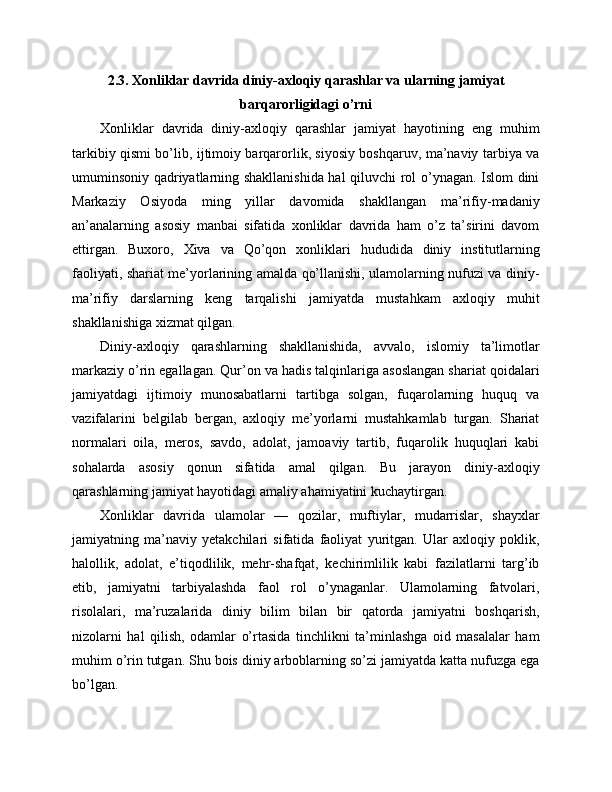 2.3. Xonliklar davrida diniy-axloqiy qarashlar va ularning jamiyat
barqarorligidagi o’rni
Xonliklar   davrida   diniy-axloqiy   qarashlar   jamiyat   hayotining   eng   muhim
tarkibiy qismi bo’lib, ijtimoiy barqarorlik, siyosiy boshqaruv, ma’naviy tarbiya va
umuminsoniy qadriyatlarning shakllanishida hal qiluvchi rol o’ynagan. Islom dini
Markaziy   Osiyoda   ming   yillar   davomida   shakllangan   ma’rifiy-madaniy
an’analarning   asosiy   manbai   sifatida   xonliklar   davrida   ham   o’z   ta’sirini   davom
ettirgan.   Buxoro,   Xiva   va   Qo’qon   xonliklari   hududida   diniy   institutlarning
faoliyati, shariat me’yorlarining amalda qo’llanishi, ulamolarning nufuzi va diniy-
ma’rifiy   darslarning   keng   tarqalishi   jamiyatda   mustahkam   axloqiy   muhit
shakllanishiga xizmat qilgan.
Diniy-axloqiy   qarashlarning   shakllanishida,   avvalo,   islomiy   ta’limotlar
markaziy o’rin egallagan. Qur’on va hadis talqinlariga asoslangan shariat qoidalari
jamiyatdagi   ijtimoiy   munosabatlarni   tartibga   solgan,   fuqarolarning   huquq   va
vazifalarini   belgilab   bergan,   axloqiy   me’yorlarni   mustahkamlab   turgan.   Shariat
normalari   oila,   meros,   savdo,   adolat,   jamoaviy   tartib,   fuqarolik   huquqlari   kabi
sohalarda   asosiy   qonun   sifatida   amal   qilgan.   Bu   jarayon   diniy-axloqiy
qarashlarning jamiyat hayotidagi amaliy ahamiyatini kuchaytirgan.
Xonliklar   davrida   ulamolar   —   qozilar,   muftiylar,   mudarrislar,   shayxlar
jamiyatning   ma’naviy   yetakchilari   sifatida   faoliyat   yuritgan.   Ular   axloqiy   poklik,
halollik,   adolat,   e’tiqodlilik,   mehr-shafqat,   kechirimlilik   kabi   fazilatlarni   targ’ib
etib,   jamiyatni   tarbiyalashda   faol   rol   o’ynaganlar.   Ulamolarning   fatvolari,
risolalari,   ma’ruzalarida   diniy   bilim   bilan   bir   qatorda   jamiyatni   boshqarish,
nizolarni   hal   qilish,   odamlar   o’rtasida   tinchlikni   ta’minlashga   oid   masalalar   ham
muhim o’rin tutgan. Shu bois diniy arboblarning so’zi jamiyatda katta nufuzga ega
bo’lgan. 