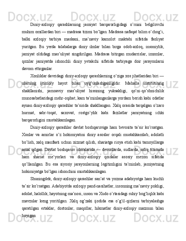Diniy-axloqiy   qarashlarning   jamiyat   barqarorligidagi   o’rnini   belgilovchi
muhim omillardan biri — madrasa tizimi bo’lgan. Madrasa nafaqat bilim o’chog’i,
balki   axloqiy   tarbiya   maskani,   ma’naviy   kamolot   maktabi   sifatida   faoliyat
yuritgan.   Bu   yerda   talabalarga   diniy   ilmlar   bilan   birga   odob-axloq,   insoniylik,
jamiyat   oldidagi   mas’uliyat   singdirilgan.   Madrasa   bitirgan   mudarrislar,   imomlar,
qozilar   jamiyatda   ishonchli   diniy   yetakchi   sifatida   tarbiyaga   doir   jarayonlarni
davom ettirganlar.
Xonliklar davridagi diniy-axloqiy qarashlarning o’ziga xos jihatlaridan biri —
ularning   ijtimoiy   hayot   bilan   uyg’unlashganligidir.   Mahalla   institutining
shakllanishi,   jamoaviy   mas’uliyat   hissining   yuksakligi,   qo’ni-qo’shnichilik
munosabatlaridagi mehr-oqibat, kam ta’minlanganlarga yordam berish kabi odatlar
aynan diniy-axloqiy qarashlar ta’sirida shakllangan. Xalq orasida tarqalgan o’zaro
hurmat,   sabr-toqat,   saxovat,   rostgo’ylik   kabi   fazilatlar   jamiyatning   ichki
barqarorligini mustahkamlagan.
Diniy-axloqiy   qarashlar   davlat   boshqaruviga   ham   bevosita   ta’sir   ko’rsatgan.
Xonlar   va   amirlar   o’z   hokimiyatini   diniy   asoslar   orqali   mustahkamlab,   adolatli
bo’lish, xalq manfaati uchun xizmat qilish, shariatga rioya etish kabi tamoyillarga
amal qilgan. Davlat boshqaruv idoralarida — devonlarda, sudlarda, soliq tizimida
ham   shariat   me’yorlari   va   diniy-axloqiy   qoidalar   asosiy   mezon   sifatida
qo’llanilgan.   Bu   esa   siyosiy   jarayonlarning   legitimligini   ta’minlab,   jamiyatning
hokimiyatga bo’lgan ishonchini mustahkamlagan.
Shuningdek, diniy-axloqiy qarashlar  san’at  va yozma adabiyotga ham  kuchli
ta’sir ko’rsatgan. Adabiyotda axloqiy pand-nasihatlar, insonning ma’naviy pokligi,
adolat, halollik, hayotning ma’nosi, inson va Xudo o’rtasidagi ruhiy bog’liqlik kabi
mavzular   keng   yoritilgan.   Xalq   og’zaki   ijodida   esa   o’g’il-qizlarni   tarbiyalashga
qaratilgan   ertaklar,   dostonlar,   maqollar,   hikmatlar   diniy-axloqiy   mazmun   bilan
boyigan. 