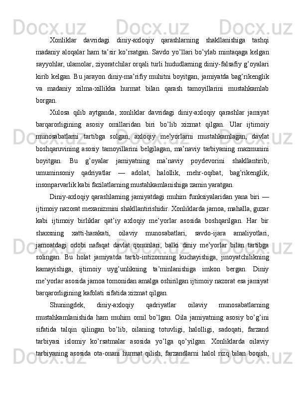 Xonliklar   davridagi   diniy-axloqiy   qarashlarning   shakllanishiga   tashqi
madaniy aloqalar   ham  ta’sir   ko’rsatgan.  Savdo  yo’llari  bo’ylab mintaqaga  kelgan
sayyohlar, ulamolar, ziyoratchilar orqali turli hududlarning diniy-falsafiy g’oyalari
kirib kelgan. Bu jarayon diniy-ma’rifiy muhitni boyitgan, jamiyatda bag’rikenglik
va   madaniy   xilma-xillikka   hurmat   bilan   qarash   tamoyillarini   mustahkamlab
borgan.
Xulosa   qilib   aytganda,   xonliklar   davridagi   diniy-axloqiy   qarashlar   jamiyat
barqarorligining   asosiy   omillaridan   biri   bo’lib   xizmat   qilgan.   Ular   ijtimoiy
munosabatlarni   tartibga   solgan,   axloqiy   me’yorlarni   mustahkamlagan,   davlat
boshqaruvining   asosiy   tamoyillarini   belgilagan,   ma’naviy   tarbiyaning   mazmunini
boyitgan.   Bu   g’oyalar   jamiyatning   ma’naviy   poydevorini   shakllantirib,
umuminsoniy   qadriyatlar   —   adolat,   halollik,   mehr-oqibat,   bag’rikenglik,
insonparvarlik kabi fazilatlarning mustahkamlanishiga zamin yaratgan.
Diniy-axloqiy qarashlarning jamiyatdagi muhim funksiyalaridan yana biri —
ijtimoiy nazorat mexanizmini shakllantirishidir. Xonliklarda jamoa, mahalla, guzar
kabi   ijtimoiy   birliklar   qat’iy   axloqiy   me’yorlar   asosida   boshqarilgan.   Har   bir
shaxsning   xatti-harakati,   oilaviy   munosabatlari,   savdo-ijara   amaliyotlari,
jamoatdagi   odobi   nafaqat   davlat   qonunlari,   balki   diniy   me’yorlar   bilan   tartibga
solingan.   Bu   holat   jamiyatda   tartib-intizomning   kuchayishiga,   jinoyatchilikning
kamayishiga,   ijtimoiy   uyg’unlikning   ta’minlanishiga   imkon   bergan.   Diniy
me’yorlar asosida jamoa tomonidan amalga oshirilgan ijtimoiy nazorat esa jamiyat
barqarorligining kafolati sifatida xizmat qilgan.
Shuningdek,   diniy-axloqiy   qadriyatlar   oilaviy   munosabatlarning
mustahkamlanishida   ham   muhim   omil   bo’lgan.   Oila   jamiyatning   asosiy   bo’g’ini
sifatida   talqin   qilingan   bo’lib,   oilaning   totuvligi,   halolligi,   sadoqati,   farzand
tarbiyasi   islomiy   ko’rsatmalar   asosida   yo’lga   qo’yilgan.   Xonliklarda   oilaviy
tarbiyaning   asosida   ota-onani   hurmat   qilish,   farzandlarni   halol   rizq   bilan   boqish, 