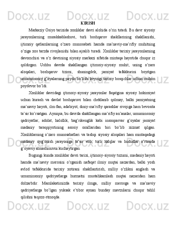 KIRISH
Markaziy Osiyo tarixida xonliklar davri alohida o’rin tutadi. Bu davr siyosiy
jarayonlarning   murakkablashuvi,   turli   boshqaruv   shakllarining   shakllanishi,
ijtimoiy   qatlamlarning   o’zaro   munosabati   hamda   ma’naviy-ma’rifiy   muhitning
o’ziga xos tarzda rivojlanishi  bilan ajralib turadi. Xonliklar  tarixiy jarayonlarning
davomchisi  va   o’z  davrining  siyosiy   markazi   sifatida  mintaqa  hayotida  chuqur   iz
qoldirgan.   Ushbu   davrda   shakllangan   ijtimoiy-siyosiy   muhit,   uning   o’zaro
aloqalari,   boshqaruv   tizimi,   shuningdek,   jamiyat   tafakkurini   boyitgan
umuminsoniy g’oyalarning paydo bo’lishi keyingi tarixiy bosqichlar uchun muhim
poydevor bo’ldi.
Xonliklar   davridagi   ijtimoiy-siyosiy   jarayonlar   faqatgina   siyosiy   hokimiyat
uchun   kurash   va   davlat   boshqaruvi   bilan   cheklanib   qolmay,   balki   jamiyatning
ma’naviy hayoti, ilm-fan, adabiyot, diniy-ma’rifiy qarashlar rivojiga ham bevosita
ta’sir ko’rsatgan. Ayniqsa, bu davrda shakllangan ma’rifiy an’analar, umuminsoniy
qadriyatlar,   adolat,   halollik,   bag’rikenglik   kabi   insonparvar   g’oyalar   jamiyat
madaniy   taraqqiyotining   asosiy   omillaridan   biri   bo’lib   xizmat   qilgan.
Xonliklarning   o’zaro   munosabatlari   va   tashqi   siyosiy   aloqalari   ham   mintaqadagi
madaniy   uyg’onish   jarayoniga   ta’sir   etib,   turli   xalqlar   va   hududlar   o’rtasida
g’oyaviy almashinuvni kuchaytirgan.
Bugungi kunda xonliklar davri tarixi, ijtimoiy-siyosiy tuzumi, madaniy hayoti
hamda   ma’naviy   merosini   o’rganish   nafaqat   ilmiy   nuqtai   nazardan,   balki   yosh
avlod   tafakkurida   tarixiy   xotirani   shakllantirish,   milliy   o’zlikni   anglash   va
umuminsoniy   qadriyatlarga   hurmatni   mustahkamlash   nuqtai   nazaridan   ham
dolzarbdir.   Mamlakatimizda   tarixiy   ilmga,   milliy   merosga   va   ma’naviy
qadriyatlarga   bo’lgan   yuksak   e’tibor   aynan   bunday   mavzularni   chuqur   tahlil
qilishni taqozo etmoqda. 