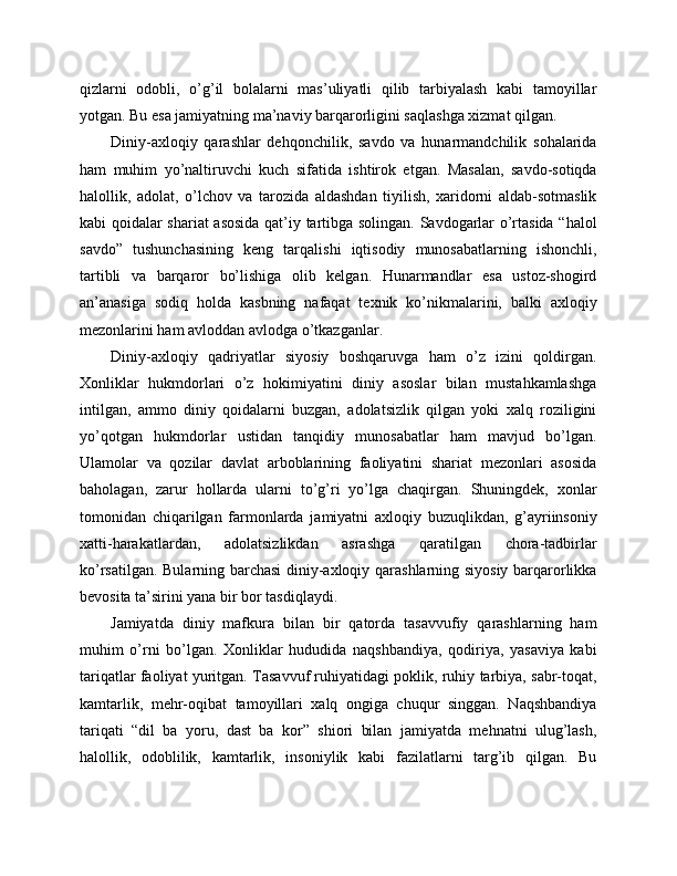 qizlarni   odobli,   o’g’il   bolalarni   mas’uliyatli   qilib   tarbiyalash   kabi   tamoyillar
yotgan. Bu esa jamiyatning ma’naviy barqarorligini saqlashga xizmat qilgan.
Diniy-axloqiy   qarashlar   dehqonchilik,   savdo   va   hunarmandchilik   sohalarida
ham   muhim   yo’naltiruvchi   kuch   sifatida   ishtirok   etgan.   Masalan,   savdo-sotiqda
halollik,   adolat,   o’lchov   va   tarozida   aldashdan   tiyilish,   xaridorni   aldab-sotmaslik
kabi qoidalar shariat asosida qat’iy tartibga solingan. Savdogarlar o’rtasida “halol
savdo”   tushunchasining   keng   tarqalishi   iqtisodiy   munosabatlarning   ishonchli,
tartibli   va   barqaror   bo’lishiga   olib   kelgan.   Hunarmandlar   esa   ustoz-shogird
an’anasiga   sodiq   holda   kasbning   nafaqat   texnik   ko’nikmalarini,   balki   axloqiy
mezonlarini ham avloddan avlodga o’tkazganlar.
Diniy-axloqiy   qadriyatlar   siyosiy   boshqaruvga   ham   o’z   izini   qoldirgan.
Xonliklar   hukmdorlari   o’z   hokimiyatini   diniy   asoslar   bilan   mustahkamlashga
intilgan,   ammo   diniy   qoidalarni   buzgan,   adolatsizlik   qilgan   yoki   xalq   roziligini
yo’qotgan   hukmdorlar   ustidan   tanqidiy   munosabatlar   ham   mavjud   bo’lgan.
Ulamolar   va   qozilar   davlat   arboblarining   faoliyatini   shariat   mezonlari   asosida
baholagan,   zarur   hollarda   ularni   to’g’ri   yo’lga   chaqirgan.   Shuningdek,   xonlar
tomonidan   chiqarilgan   farmonlarda   jamiyatni   axloqiy   buzuqlikdan,   g’ayriinsoniy
xatti-harakatlardan,   adolatsizlikdan   asrashga   qaratilgan   chora-tadbirlar
ko’rsatilgan. Bularning barchasi  diniy-axloqiy qarashlarning siyosiy barqarorlikka
bevosita ta’sirini yana bir bor tasdiqlaydi.
Jamiyatda   diniy   mafkura   bilan   bir   qatorda   tasavvufiy   qarashlarning   ham
muhim   o’rni   bo’lgan.   Xonliklar   hududida   naqshbandiya,   qodiriya,   yasaviya   kabi
tariqatlar faoliyat yuritgan. Tasavvuf ruhiyatidagi poklik, ruhiy tarbiya, sabr-toqat,
kamtarlik,   mehr-oqibat   tamoyillari   xalq   ongiga   chuqur   singgan.   Naqshbandiya
tariqati   “dil   ba   yoru,   dast   ba   kor”   shiori   bilan   jamiyatda   mehnatni   ulug’lash,
halollik,   odoblilik,   kamtarlik,   insoniylik   kabi   fazilatlarni   targ’ib   qilgan.   Bu 