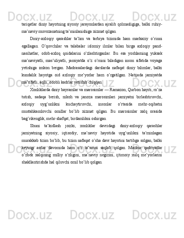 tariqatlar   diniy   hayotning   siyosiy   jarayonlardan   ajralib   qolmasligiga,   balki   ruhiy-
ma’naviy muvozanatning ta’minlanishiga xizmat qilgan.
Diniy-axloqiy   qarashlar   ta’lim   va   tarbiya   tizimida   ham   markaziy   o’rinni
egallagan.   O’quvchilar   va   talabalar   islomiy   ilmlar   bilan   birga   axloqiy   pand-
nasihatlar,   odob-axloq   qoidalarini   o’zlashtirganlar.   Bu   esa   yoshlarning   yuksak
ma’naviyatli,   mas’uliyatli,   jamiyatda   o’z   o’rnini   biladigan   inson   sifatida   voyaga
yetishiga   imkon   bergan.   Madrasalardagi   darslarda   nafaqat   diniy   bilimlar,   balki
kundalik   hayotga   oid   axloqiy   me’yorlar   ham   o’rgatilgan.   Natijada   jamiyatda
ma’rifatli, aqlli, odobli kadrlar yetishib chiqqan.
Xonliklarda diniy bayramlar va marosimlar — Ramazon, Qurbon hayiti, ro’za
tutish,   sadaqa   berish,   nikoh   va   janoza   marosimlari   jamiyatni   birlashtiruvchi,
axloqiy   uyg’unlikni   kuchaytiruvchi,   insonlar   o’rtasida   mehr-oqibatni
mustahkamlovchi   omillar   bo’lib   xizmat   qilgan.   Bu   marosimlar   xalq   orasida
bag’rikenglik, mehr-shafqat, birdamlikni oshirgan.
Shuni   ta’kidlash   joizki,   xonliklar   davridagi   diniy-axloqiy   qarashlar
jamiyatning   siyosiy,   iqtisodiy,   ma’naviy   hayotida   uyg’unlikni   ta’minlagan
murakkab tizim bo’lib, bu tizim nafaqat o’sha davr hayotini tartibga solgan, balki
keyingi   asrlar   davomida   ham   o’z   ta’sirini   saqlab   qolgan.   Mazkur   qadriyatlar
o’zbek   xalqining   milliy   o’zligini,   ma’naviy   negizini,   ijtimoiy   xulq   me’yorlarini
shakllantirishda hal qiluvchi omil bo’lib qolgan. 