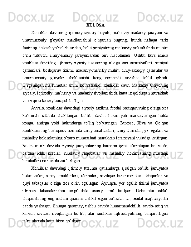 XULOSA
Xonliklar   davrining   ijtimoiy-siyosiy   hayoti,   ma’naviy-madaniy   jarayoni   va
umuminsoniy   g’oyalar   shakllanishini   o’rganish   bugungi   kunda   nafaqat   tarix
fanining dolzarb yo’nalishlaridan, balki jamiyatning ma’naviy yuksalishida muhim
o’rin   tutuvchi   ilmiy-amaliy   jarayonlardan   biri   hisoblanadi.   Ushbu   kurs   ishida
xonliklar   davridagi   ijtimoiy-siyosiy   tuzumning   o’ziga   xos   xususiyatlari,   jamiyat
qatlamlari,   boshqaruv   tizimi,   madaniy-ma’rifiy   muhit,   diniy-axloqiy   qarashlar   va
umuminsoniy   g’oyalar   shakllanishi   keng   qamrovli   ravishda   tahlil   qilindi.
O’rganilgan   ma’lumotlar   shuni   ko’rsatadiki,   xonliklar   davri   Markaziy   Osiyoning
siyosiy, iqtisodiy, ma’naviy va madaniy rivojlanishida katta iz qoldirgan murakkab
va serqirra tarixiy bosqich bo’lgan.
Avvalo, xonliklar davridagi siyosiy tuzilma feodal boshqaruvning o’ziga xos
ko’rinishi   sifatida   shakllangan   bo’lib,   davlat   hokimiyati   markazlashgan   holda
xonga,   amirga   yoki   hukmdorga   to’liq   bo’ysungan.   Buxoro,   Xiva   va   Qo’qon
xonliklarining boshqaruv tizimida saroy amaldorlari, diniy ulamolar, yer egalari va
mahalliy hokimlarning o’zaro munosabati murakkab ierarxiyani vujudga keltirgan.
Bu   tizim   o’z   davrida   siyosiy   jarayonlarning   barqarorligini   ta’minlagan   bo’lsa-da,
ba’zan   ichki   nizolar,   sulolaviy   raqobatlar   va   mahalliy   hokimlarning   mustaqil
harakatlari natijasida zaiflashgan.
Xonliklar   davridagi   ijtimoiy   tuzilma   qatlamlarga   ajralgan   bo’lib,   jamiyatda
hukmdorlar,   saroy   amaldorlari,   ulamolar,   savdogar-hunarmandlar,   dehqonlar   va
quyi   tabaqalar   o’ziga   xos   o’rin   egallagan.   Ayniqsa,   yer   egalik   tizimi   jamiyatda
ijtimoiy   tabaqalanishni   belgilashda   asosiy   omil   bo’lgan.   Dehqonlar   ishlab
chiqarishning   eng   muhim   qismini   tashkil   etgan   bo’lsalar-da,   feodal   majburiyatlar
ostida yashagan. Shunga qaramay, ushbu davrda hunarmandchilik, savdo-sotiq va
karvon   savdosi   rivojlangan   bo’lib,   ular   xonliklar   iqtisodiyotining   barqarorligini
ta’minlashda katta hissa qo’shgan. 