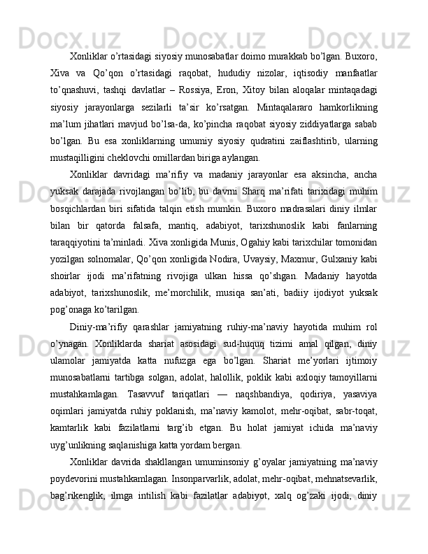 Xonliklar o’rtasidagi siyosiy munosabatlar doimo murakkab bo’lgan. Buxoro,
Xiva   va   Qo’qon   o’rtasidagi   raqobat,   hududiy   nizolar,   iqtisodiy   manfaatlar
to’qnashuvi,   tashqi   davlatlar   –   Rossiya,   Eron,   Xitoy   bilan   aloqalar   mintaqadagi
siyosiy   jarayonlarga   sezilarli   ta’sir   ko’rsatgan.   Mintaqalararo   hamkorlikning
ma’lum   jihatlari   mavjud  bo’lsa-da,   ko’pincha   raqobat   siyosiy   ziddiyatlarga   sabab
bo’lgan.   Bu   esa   xonliklarning   umumiy   siyosiy   qudratini   zaiflashtirib,   ularning
mustaqilligini cheklovchi omillardan biriga aylangan.
Xonliklar   davridagi   ma’rifiy   va   madaniy   jarayonlar   esa   aksincha,   ancha
yuksak   darajada   rivojlangan   bo’lib,   bu   davrni   Sharq   ma’rifati   tarixidagi   muhim
bosqichlardan   biri   sifatida   talqin   etish   mumkin.   Buxoro   madrasalari   diniy   ilmlar
bilan   bir   qatorda   falsafa,   mantiq,   adabiyot,   tarixshunoslik   kabi   fanlarning
taraqqiyotini ta’minladi. Xiva xonligida Munis, Ogahiy kabi tarixchilar tomonidan
yozilgan solnomalar, Qo’qon xonligida Nodira, Uvaysiy, Maxmur, Gulxaniy kabi
shoirlar   ijodi   ma’rifatning   rivojiga   ulkan   hissa   qo’shgan.   Madaniy   hayotda
adabiyot,   tarixshunoslik,   me’morchilik,   musiqa   san’ati,   badiiy   ijodiyot   yuksak
pog’onaga ko’tarilgan.
Diniy-ma’rifiy   qarashlar   jamiyatning   ruhiy-ma’naviy   hayotida   muhim   rol
o’ynagan.   Xonliklarda   shariat   asosidagi   sud-huquq   tizimi   amal   qilgan,   diniy
ulamolar   jamiyatda   katta   nufuzga   ega   bo’lgan.   Shariat   me’yorlari   ijtimoiy
munosabatlarni   tartibga   solgan,   adolat,   halollik,   poklik   kabi   axloqiy   tamoyillarni
mustahkamlagan.   Tasavvuf   tariqatlari   —   naqshbandiya,   qodiriya,   yasaviya
oqimlari   jamiyatda   ruhiy   poklanish,   ma’naviy   kamolot,   mehr-oqibat,   sabr-toqat,
kamtarlik   kabi   fazilatlarni   targ’ib   etgan.   Bu   holat   jamiyat   ichida   ma’naviy
uyg’unlikning saqlanishiga katta yordam bergan.
Xonliklar   davrida   shakllangan   umuminsoniy   g’oyalar   jamiyatning   ma’naviy
poydevorini mustahkamlagan. Insonparvarlik, adolat, mehr-oqibat, mehnatsevarlik,
bag’rikenglik,   ilmga   intilish   kabi   fazilatlar   adabiyot,   xalq   og’zaki   ijodi,   diniy 