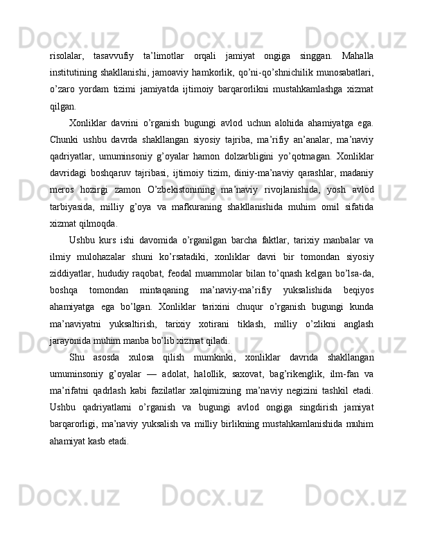 risolalar,   tasavvufiy   ta’limotlar   orqali   jamiyat   ongiga   singgan.   Mahalla
institutining   shakllanishi,   jamoaviy   hamkorlik,   qo’ni-qo’shnichilik   munosabatlari,
o’zaro   yordam   tizimi   jamiyatda   ijtimoiy   barqarorlikni   mustahkamlashga   xizmat
qilgan.
Xonliklar   davrini   o’rganish   bugungi   avlod   uchun   alohida   ahamiyatga   ega.
Chunki   ushbu   davrda   shakllangan   siyosiy   tajriba,   ma’rifiy   an’analar,   ma’naviy
qadriyatlar,   umuminsoniy   g’oyalar   hamon   dolzarbligini   yo’qotmagan.   Xonliklar
davridagi   boshqaruv   tajribasi,   ijtimoiy   tizim,   diniy-ma’naviy   qarashlar,   madaniy
meros   hozirgi   zamon   O’zbekistonining   ma’naviy   rivojlanishida,   yosh   avlod
tarbiyasida,   milliy   g’oya   va   mafkuraning   shakllanishida   muhim   omil   sifatida
xizmat qilmoqda.
Ushbu   kurs   ishi   davomida   o’rganilgan   barcha   faktlar,   tarixiy   manbalar   va
ilmiy   mulohazalar   shuni   ko’rsatadiki,   xonliklar   davri   bir   tomondan   siyosiy
ziddiyatlar,   hududiy   raqobat,   feodal   muammolar   bilan   to’qnash   kelgan   bo’lsa-da,
boshqa   tomondan   mintaqaning   ma’naviy-ma’rifiy   yuksalishida   beqiyos
ahamiyatga   ega   bo’lgan.   Xonliklar   tarixini   chuqur   o’rganish   bugungi   kunda
ma’naviyatni   yuksaltirish,   tarixiy   xotirani   tiklash,   milliy   o’zlikni   anglash
jarayonida muhim manba bo’lib xizmat qiladi.
Shu   asosda   xulosa   qilish   mumkinki,   xonliklar   davrida   shakllangan
umuminsoniy   g’oyalar   —   adolat,   halollik,   saxovat,   bag’rikenglik,   ilm-fan   va
ma’rifatni   qadrlash   kabi   fazilatlar   xalqimizning   ma’naviy   negizini   tashkil   etadi.
Ushbu   qadriyatlarni   o’rganish   va   bugungi   avlod   ongiga   singdirish   jamiyat
barqarorligi,   ma’naviy   yuksalish   va   milliy   birlikning   mustahkamlanishida   muhim
ahamiyat kasb etadi. 