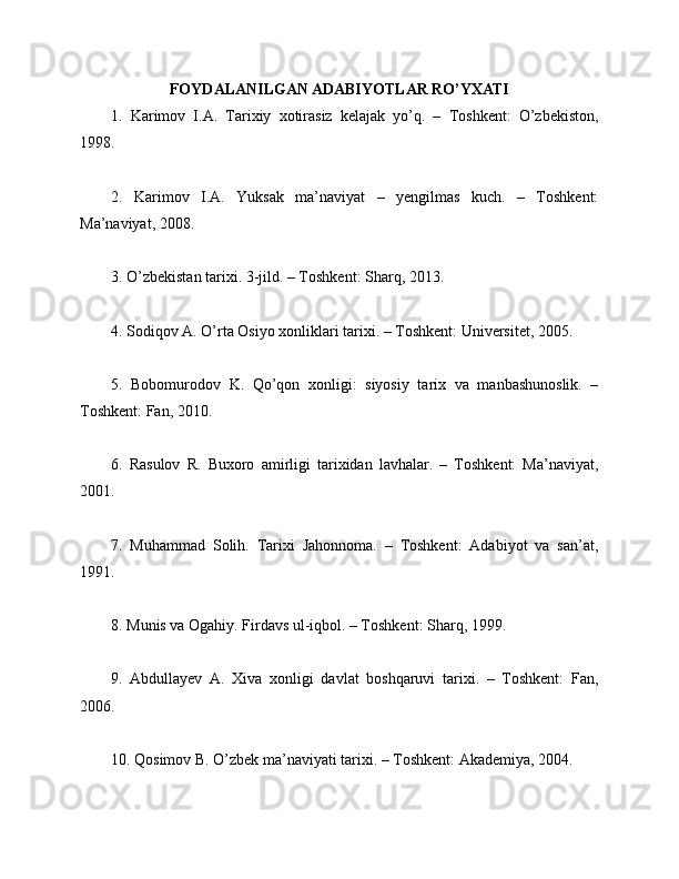 FOYDALANILGAN ADABIYOTLAR RO’YXATI
1.   Karimov   I.A.   Tarixiy   xotirasiz   kelajak   yo’q.   –   Toshkent:   O’zbekiston,
1998.
2.   Karimov   I.A.   Yuksak   ma’naviyat   –   yengilmas   kuch.   –   Toshkent:
Ma’naviyat, 2008.
3. O’zbekistan tarixi. 3-jild. – Toshkent: Sharq, 2013.
4. Sodiqov A. O’rta Osiyo xonliklari tarixi. – Toshkent: Universitet, 2005.
5.   Bobomurodov   K.   Qo’qon   xonligi:   siyosiy   tarix   va   manbashunoslik.   –
Toshkent: Fan, 2010.
6.   Rasulov   R.   Buxoro   amirligi   tarixidan   lavhalar.   –   Toshkent:   Ma’naviyat,
2001.
7.   Muhammad   Solih.   Tarixi   Jahonnoma.   –   Toshkent:   Adabiyot   va   san’at,
1991.
8. Munis va Ogahiy. Firdavs ul-iqbol. – Toshkent: Sharq, 1999.
9.   Abdullayev   A.   Xiva   xonligi   davlat   boshqaruvi   tarixi.   –   Toshkent:   Fan,
2006.
10. Qosimov B. O’zbek ma’naviyati tarixi. – Toshkent: Akademiya, 2004. 