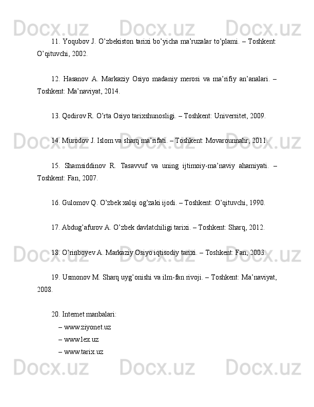 11. Yoqubov J. O’zbekiston tarixi bo’yicha ma’ruzalar to’plami. – Toshkent:
O’qituvchi, 2002.
12.   Hasanov   A.   Markaziy   Osiyo   madaniy   merosi   va   ma’rifiy   an’analari.   –
Toshkent: Ma’naviyat, 2014.
13. Qodirov R. O’rta Osiyo tarixshunosligi. – Toshkent: Universitet, 2009.
14. Murodov J. Islom va sharq ma’rifati. – Toshkent: Movarounnahr, 2011.
15.   Shamsiddinov   R.   Tasavvuf   va   uning   ijtimoiy-ma’naviy   ahamiyati.   –
Toshkent: Fan, 2007.
16. Gulomov Q. O’zbek xalqi og’zaki ijodi. – Toshkent: O’qituvchi, 1990.
17. Abdug’afurov A. O’zbek davlatchiligi tarixi. – Toshkent: Sharq, 2012.
18. O’rinboyev A. Markaziy Osiyo iqtisodiy tarixi. – Toshkent: Fan, 2003.
19. Usmonov M. Sharq uyg’onishi va ilm-fan rivoji. – Toshkent: Ma’naviyat,
2008.
20. Internet manbalari:
 – www.ziyonet.uz
 
– www.lex.uz
 
– www.tarix.uz 