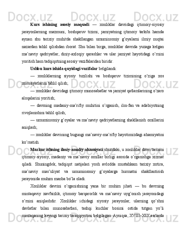 Kurs   ishining   asosiy   maqsadi   —   xonliklar   davridagi   ijtimoiy-siyosiy
jarayonlarning   mazmuni,   boshqaruv   tizimi,   jamiyatning   ijtimoiy   tarkibi   hamda
aynan   shu   tarixiy   muhitda   shakllangan   umuminsoniy   g’oyalarni   ilmiy   nuqtai
nazardan  tahlil   qilishdan  iborat.  Shu bilan  birga,  xonliklar   davrida yuzaga  kelgan
ma’naviy   qadriyatlar,   diniy-axloqiy   qarashlar   va   ular   jamiyat   hayotidagi   o’rnini
yoritish ham tadqiqotning asosiy vazifalaridan biridir.
Ushbu kurs ishida quyidagi vazifalar  belgilandi:
—   xonliklarning   siyosiy   tuzilishi   va   boshqaruv   tizimining   o’ziga   xos
xususiyatlarini tahlil qilish;
— xonliklar davridagi ijtimoiy munosabatlar va jamiyat qatlamlarining o’zaro
aloqalarini yoritish;
—   davrning   madaniy-ma’rifiy   muhitini   o’rganish,   ilm-fan   va   adabiyotning
rivojlanishini tahlil qilish;
— umuminsoniy g’oyalar va ma’naviy qadriyatlarning shakllanish omillarini
aniqlash;
— xonliklar davrining bugungi ma’naviy-ma’rifiy hayotimizdagi ahamiyatini
ko’rsatish.
Mazkur ishning ilmiy-amaliy ahamiyati  shundaki, u xonliklar davri tarixini
ijtimoiy-siyosiy,   madaniy   va   ma’naviy   omillar   birligi   asosida   o’rganishga   xizmat
qiladi.   Shuningdek,   tadqiqot   natijalari   yosh   avlodda   mustahkam   tarixiy   xotira,
ma’naviy   mas’uliyat   va   umuminsoniy   g’oyalarga   hurmatni   shakllantirish
jarayonida muhim manba bo’la oladi.
Xonliklar   davrini   o’rganishning   yana   bir   muhim   jihati   —   bu   davrning
mintaqaviy   xavfsizlik,   ijtimoiy   barqarorlik   va   ma’naviy   uyg’onish   jarayonidagi
o’rnini   aniqlashdir.   Xonliklar   ichidagi   siyosiy   jarayonlar,   ularning   qo’shni
davlatlar   bilan   munosabatlari,   tashqi   kuchlar   bosimi   ostida   tutgan   yo’li
mintaqaning keyingi tarixiy taraqqiyotini belgilagan. Ayniqsa, XVIII–XIX asrlarda 