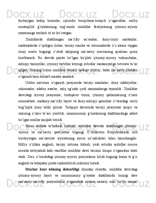 kuchaygan   tashqi   bosimlar,   iqtisodiy   bosqichma-bosqich   o’zgarishlar,   milliy
mustaqillik   g’oyalarining   uyg’onishi   xonliklar   faoliyatining   ijtimoiy-siyosiy
mazmuniga sezilarli ta’sir ko’rsatgan.
Xonliklarda   shakllangan   ma’rifiy   an’analar,   diniy-ilmiy   markazlar,
madrasalarda   o’qitilgan   ilmlar,   tarixiy   manba   va   solnomalarda   o’z   aksini   topgan
ilmiy   meros   bugungi   o’zbek   xalqining   ma’naviy   merosining   ajralmas   qismi
hisoblanadi.   Bu   davrda   paydo   bo’lgan   ko’plab   ijtimoiy-siyosiy   tushunchalar,
axloqiy tamoyillar, ijtimoiy tartiblar keyingi avlodlar madaniyatiga bevosita ta’sir
qilgan.   Shuning   uchun   xonliklar   tarixini   nafaqat   siyosiy,   balki   ma’naviy   jihatdan
o’rganish ham dolzarb masala sanaladi.
Ushbu   mavzuni   o’rganish   jarayonida   tarixiy   manbalar,   ilmiy   adabiyotlar,
solnomalar,   adabiy   asarlar,   xalq   og’zaki   ijodi   namunalariga   tayanildi.   Xonliklar
davridagi   siyosiy   jarayonlar,   boshqaruv   tizimi,   ijtimoiy   qatlamlarning   o’zaro
munosabati,   madaniy-ma’rifiy   hayot   va   diniy-axloqiy   qarashlar   o’rtasidagi   uzviy
bog’liqlik   ilmiy   tahlil   qilindi.   Tadqiqot   davomida   tarixiy   jarayonlar   zanjiri   va
ularning   o’zaro   ta’siri   yoritildi,   umuminsoniy   g’oyalarning   shakllanishiga   sabab
bo’lgan omillar aniqlab berildi.
Shuni   alohida   ta’kidlash   lozimki,   xonliklar   davrida   shakllangan   ijtimoiy-
siyosiy   va   ma’naviy   qadriyatlar   bugungi   O’zbekiston   Respublikasida   olib
borilayotgan   ma’naviyat   siyosatining   ayrim   yo’nalishlari   bilan   hamohangdir.
Milliy   o’zlikni   anglash,   tarixiy   xotirani   tiklash,   yosh   avlodni   ajdodlar   merosi
asosida tarbiyalash kabi vazifalar xonliklar davri tarixini chuqur o’rganishni talab
etadi. Zero, o’tmishdagi  ijtimoiy-siyosiy  jarayonlarni  bilish  bugungi  kunni  to’g’ri
anglash va kelajakni puxta rejalashtirish imkonini beradi.
Mazkur   kurs   ishining   dolzarbligi   shundan   iboratki,   xonliklar   davridagi
ijtimoiy-siyosiy   hayot   va   umuminsoniy   g’oyalar   shakllanishi   hozirgi   davr
ma’naviy-ma’rifiy   jarayonlarini   o’rganishda   muhim   nazariy   asos   bo’lib   xizmat 