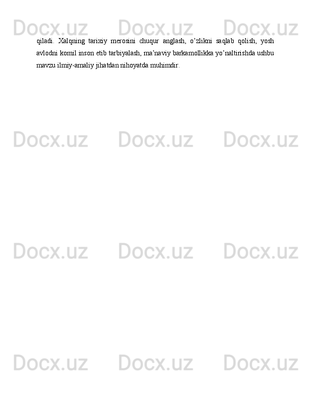 qiladi.   Xalqning   tarixiy   merosini   chuqur   anglash,   o’zlikni   saqlab   qolish,   yosh
avlodni komil inson etib tarbiyalash, ma’naviy barkamollikka yo’naltirishda ushbu
mavzu ilmiy-amaliy jihatdan nihoyatda muhimdir. 