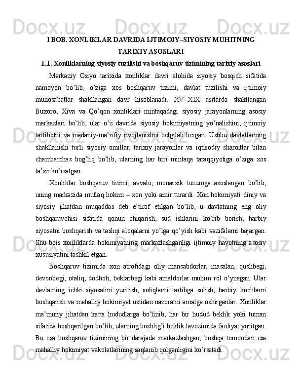 I BOB. XONLIKLAR DAVRIDA IJTIMOIY–SIYOSIY MUHITNING
TARIXIY ASOSLARI
1.1. Xonliklarning siyosiy tuzilishi va boshqaruv tizimining tarixiy asoslari
Markaziy   Osiyo   tarixida   xonliklar   davri   alohida   siyosiy   bosqich   sifatida
namoyon   bo’lib,   o’ziga   xos   boshqaruv   tizimi,   davlat   tuzilishi   va   ijtimoiy
munosabatlar   shakllangan   davr   hisoblanadi.   XV–XIX   asrlarda   shakllangan
Buxoro,   Xiva   va   Qo’qon   xonliklari   mintaqadagi   siyosiy   jarayonlarning   asosiy
markazlari   bo’lib,   ular   o’z   davrida   siyosiy   hokimiyatning   yo’nalishini,   ijtimoiy
tartibotni   va   madaniy-ma’rifiy   rivojlanishni   belgilab   bergan.   Ushbu   davlatlarning
shakllanishi   turli   siyosiy   omillar,   tarixiy   jarayonlar   va   iqtisodiy   sharoitlar   bilan
chambarchas   bog’liq   bo’lib,   ularning   har   biri   mintaqa   taraqqiyotiga   o’ziga   xos
ta’sir ko’rsatgan.
Xonliklar   boshqaruv   tizimi,   avvalo,   monarxik   tuzumga   asoslangan   bo’lib,
uning markazida mutlaq hokim – xon yoki amir turardi. Xon hokimiyati diniy va
siyosiy   jihatdan   muqaddas   deb   e’tirof   etilgan   bo’lib,   u   davlatning   eng   oliy
boshqaruvchisi   sifatida   qonun   chiqarish,   sud   ishlarini   ko’rib   borish,   harbiy
siyosatni boshqarish va tashqi aloqalarni yo’lga qo’yish kabi vazifalarni bajargan.
Shu   bois   xonliklarda   hokimiyatning   markazlashganligi   ijtimoiy   hayotning   asosiy
xususiyatini tashkil etgan.
Boshqaruv   tizimida   xon   atrofidagi   oliy   mansabdorlar,   masalan,   qushbegi,
devonbegi,   otaliq,   dodhoh,  beklarbegi   kabi   amaldorlar   muhim   rol   o’ynagan.   Ular
davlatning   ichki   siyosatini   yuritish,   soliqlarni   tartibga   solish,   harbiy   kuchlarni
boshqarish va mahalliy hokimiyat ustidan nazoratni amalga oshirganlar. Xonliklar
ma’muriy   jihatdan   katta   hududlarga   bo’linib,   har   bir   hudud   beklik   yoki   tuman
sifatida boshqarilgan bo’lib, ularning boshlig’i beklik lavozimida faoliyat yuritgan.
Bu   esa   boshqaruv   tizimining   bir   darajada   markazlashgan,   boshqa   tomondan   esa
mahalliy hokimiyat vakolatlarining saqlanib qolganligini ko’rsatadi. 