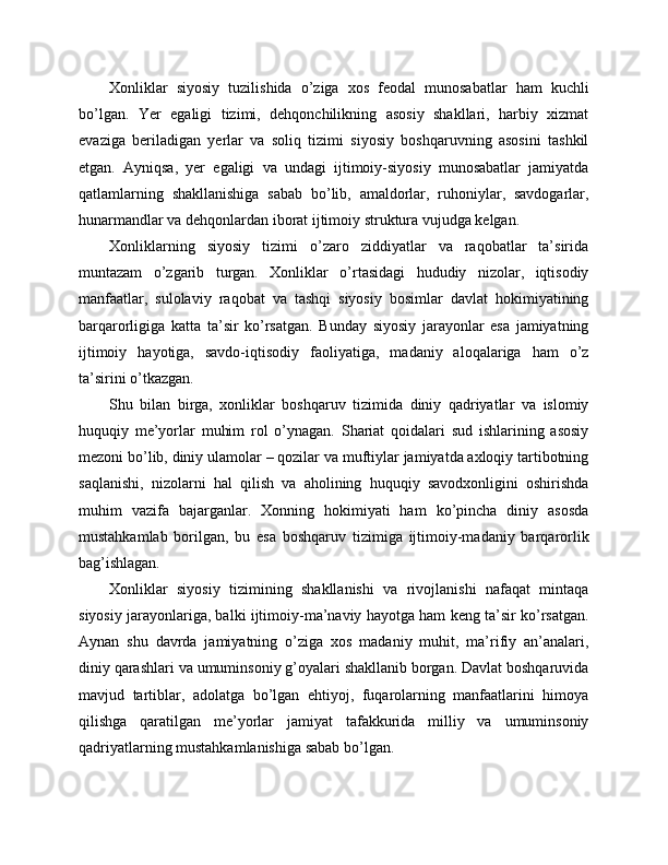 Xonliklar   siyosiy   tuzilishida   o’ziga   xos   feodal   munosabatlar   ham   kuchli
bo’lgan.   Yer   egaligi   tizimi,   dehqonchilikning   asosiy   shakllari,   harbiy   xizmat
evaziga   beriladigan   yerlar   va   soliq   tizimi   siyosiy   boshqaruvning   asosini   tashkil
etgan.   Ayniqsa,   yer   egaligi   va   undagi   ijtimoiy-siyosiy   munosabatlar   jamiyatda
qatlamlarning   shakllanishiga   sabab   bo’lib,   amaldorlar,   ruhoniylar,   savdogarlar,
hunarmandlar va dehqonlardan iborat ijtimoiy struktura vujudga kelgan.
Xonliklarning   siyosiy   tizimi   o’zaro   ziddiyatlar   va   raqobatlar   ta’sirida
muntazam   o’zgarib   turgan.   Xonliklar   o’rtasidagi   hududiy   nizolar,   iqtisodiy
manfaatlar,   sulolaviy   raqobat   va   tashqi   siyosiy   bosimlar   davlat   hokimiyatining
barqarorligiga   katta   ta’sir   ko’rsatgan.   Bunday   siyosiy   jarayonlar   esa   jamiyatning
ijtimoiy   hayotiga,   savdo-iqtisodiy   faoliyatiga,   madaniy   aloqalariga   ham   o’z
ta’sirini o’tkazgan.
Shu   bilan   birga,   xonliklar   boshqaruv   tizimida   diniy   qadriyatlar   va   islomiy
huquqiy   me’yorlar   muhim   rol   o’ynagan.   Shariat   qoidalari   sud   ishlarining   asosiy
mezoni bo’lib, diniy ulamolar – qozilar va muftiylar jamiyatda axloqiy tartibotning
saqlanishi,   nizolarni   hal   qilish   va   aholining   huquqiy   savodxonligini   oshirishda
muhim   vazifa   bajarganlar.   Xonning   hokimiyati   ham   ko’pincha   diniy   asosda
mustahkamlab   borilgan,   bu   esa   boshqaruv   tizimiga   ijtimoiy-madaniy   barqarorlik
bag’ishlagan.
Xonliklar   siyosiy   tizimining   shakllanishi   va   rivojlanishi   nafaqat   mintaqa
siyosiy jarayonlariga, balki ijtimoiy-ma’naviy hayotga ham keng ta’sir ko’rsatgan.
Aynan   shu   davrda   jamiyatning   o’ziga   xos   madaniy   muhit,   ma’rifiy   an’analari,
diniy qarashlari va umuminsoniy g’oyalari shakllanib borgan. Davlat boshqaruvida
mavjud   tartiblar,   adolatga   bo’lgan   ehtiyoj,   fuqarolarning   manfaatlarini   himoya
qilishga   qaratilgan   me’yorlar   jamiyat   tafakkurida   milliy   va   umuminsoniy
qadriyatlarning mustahkamlanishiga sabab bo’lgan. 