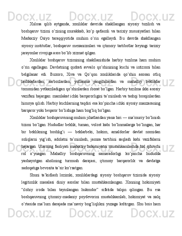Xulosa   qilib   aytganda,   xonliklar   davrida   shakllangan   siyosiy   tuzilish   va
boshqaruv   tizimi   o’zining   murakkab,   ko’p   qatlamli   va   tarixiy   xususiyatlari   bilan
Markaziy   Osiyo   taraqqiyotida   muhim   o’rin   egallaydi.   Bu   davrda   shakllangan
siyosiy   institutlar,   boshqaruv   mexanizmlari   va   ijtimoiy   tartibotlar   keyingi   tarixiy
jarayonlar rivojiga asos bo’lib xizmat qilgan.
Xonliklar   boshqaruv   tizimining   shakllanishida   harbiy   tuzilma   ham   muhim
o’rin   egallagan.   Davlatning   qudrati   avvalo   qo’shinining   kuchi   va   intizomi   bilan
belgilanar   edi.   Buxoro,   Xiva   va   Qo’qon   xonliklarida   qo’shin   asosan   otliq
lashkarlardan,   sarbozlardan,   yollanma   jangchilardan   va   mahalliy   bekliklar
tomonidan yetkaziladigan qo’shinlardan iborat bo’lgan. Harbiy tuzilma ikki asosiy
vazifani bajargan: mamlakat ichki barqarorligini ta’minlash va tashqi bosqinlardan
himoya qilish. Harbiy kuchlarning taqdiri esa ko’pincha ichki siyosiy manzaraning
barqaror yoki beqaror bo’lishiga ham bog’liq bo’lgan.
Xonliklar boshqaruvining muhim jihatlaridan yana biri — ma’muriy bo’linish
tizimi   bo’lgan.   Hududlar   beklik,   tuman,   volost   kabi   bo’linmalarga   bo’lingan,   har
bir   beklikning   boshlig’i   —   beklarbeki,   hokim,   amaldorlar   davlat   nomidan
soliqlarni   yig’ish,   adolatni   ta’minlash,   jamoa   tartibini   saqlash   kabi   vazifalarni
bajargan.   Ularning   faoliyati   markaziy   hokimiyatni   mustahkamlashda   hal   qiluvchi
rol   o’ynagan.   Mahalliy   boshqaruvning   samaradorligi   ko’pincha   hududda
yashayotgan   aholining   turmush   darajasi,   ijtimoiy   barqarorlik   va   davlatga
sadoqatiga bevosita ta’sir ko’rsatgan.
Shuni   ta’kidlash   lozimki,   xonliklardagi   siyosiy   boshqaruv   tizimida   siyosiy
legitimlik   masalasi   diniy   asoslar   bilan   mustahkamlangan.   Xonning   hokimiyati
“ilohiy   iroda   bilan   tayinlangan   hukmdor”   sifatida   talqin   qilingan.   Bu   esa
boshqaruvning   ijtimoiy-madaniy   poydevorini   mustahkamlab,   hokimiyat   va   xalq
o’rtasida   ma’lum   darajada   ma’naviy   bog’liqlikni   yuzaga   keltirgan.   Shu   bois   ham 