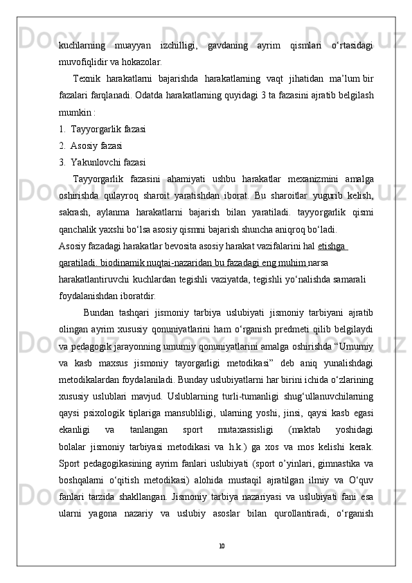 10kuchlarning   muayyan   izchilligi,   gavdaning   ayrim   qismlari   o‘rtasidagi
muvofiqlidir   va hokazola r . 
T exnik     harakatlarni     bajarishda     harakatlarning   vaqt     jihatidan     ma’lum bir
fazalari farqlanadi. Odatda   harakatlarning quyidagi   3   ta   fazasini   ajratib belgilash
mumkin :
1.   T ayyo r garlik fazasi
2.   Asosiy fazasi 
3.   Y akunlovchi fazasi
T ayyo r garlik   fazasini   ahamiyati   ushbu   harakatlar   mexanizmini   amalga
oshirishda   qulayroq   sharoit   yaratishdan   iborat.   Bu   sharoitlar   yugurib   kelish,
sakrash,   aylanma   harakatlarni   bajarish   bilan   yaratiladi.   tayyo r garlik   qismi
qanchalik yaxshi bo‘lsa asosiy qismni bajarish shuncha aniqroq bo‘ladi.
Asosiy fazadagi harakatlar bevosita asosiy harakat vazifalarini hal  etishga            
qaratiladi.        biodinamik        nuqtai-nazaridan        bu        fazadagi        eng        muhim     narsa  
harakatlantiruvchi   kuchlardan   tegishli   vaziyatda,   tegishli   yo‘nalishda samarali 
foydalanishdan iboratdi r .
Bundan   tashqari   jismoniy   tarbiya   uslubiyati   jismoniy   tarbiyani   ajratib
olingan   ayrim   xususiy   qonuniyatlarini   ham   o‘rganish   predmeti   qilib   belgilaydi
va pedagogik jarayonning umumiy qonuniyatlarini amalga oshirishda “Umumiy
va   kasb   maxsus   jismoniy   tayorgarligi   metodikasi”   deb   aniq   yunalishdagi
metodikalardan foydalaniladi. Bunday uslubiyatlarni har birini ichida o‘zlarining
xususiy   uslublari   mavjud.   Uslublarning   turli-tumanligi   shug‘ullanuvchilarning
qaysi   psixologik   tiplariga   mansubliligi,   ularning   yoshi,   jinsi,   qaysi   kasb   egasi
ekanligi   va   tanlangan   sport   mutaxassisligi   (maktab   yoshidagi
bolalar   jismoniy   tarbiyasi   metodikasi   va   h.k.)   ga   xos   va   mos   kelishi   kerak.
Sport   pedagogikasining   ayrim   fanlari   uslubiyati   (sport   o’yinlari,   gimnastika   va
boshqalarni   o‘qitish   metodikasi)   alohida   mustaqil   ajratilgan   ilmiy   va   O‘quv
fanlari   tarzida   shakllangan.   Jismoniy   tarbiya   nazariyasi   va   uslubiyati   fani   esa
ularni   yagona   nazariy   va   uslubiy   asoslar   bilan   qurollantiradi,   o‘rganish 