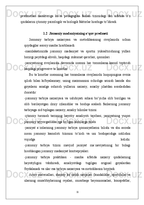 11predmetlari   xarakteriga   ko‘ra   pedagogika   fanlari   tizimidagi   fan   sifatida   o‘z
qoidalarini ijtimoiy psixologik va biologik faktorlar hisobiga to‘ldiradi.  
1.2  Jismoniy madaniyatning o‘quv predmeti
Jismoniy   tarbiya   nazariyasi   va   metodikasining   rivojlanishi   uchun
quydagilar asosiy manba hisoblanadi:
-mamlakatimizda   jismoniy   madaniyat   va   sportni   yuksaltirishning   yullari
hozirgi payitdagi ahvoli, haqidagi xukumat qarorlari, qonunlari :
-jamiyatining   rivojlanishi   davomida   insonni   har   tomonlama   kamol   toptirish
haqidagi progressive ta`limotlar. 
Bu   ta`limotlar   insonning   har   tomonlama   rivojlanishi   huquqinigina   ovoza
qilish   bilan   kifoyalanmay,   uning   mazmunnini   ochishga   urinish   hamda   shu
goyalarni   amalga   oshirish   yullarini   nazariy,   amaliy   jihatdan   asoslashdan
iboratdir:
-jismoniy   tarbiya   nazariyasi   va   uslubiyati   sohasi   bo‘yicha   olib   borilgan   va
olib   borilayotgan   ilmiy   izlanishlar   va   boshqa   aralash   fanlarning   jismoniy
tarbiyaga oid tuplagan nazariy, amaliy bilimlar tizimi:
-ijtimoiy   turmush   tarzining   hayotiy   amaliyoti   tajribasi,   jamiyatning   yuqori
jismoniy tayyorgarlikka ega bo‘lgan kishilarga talabi
-jamiyat   a`zolarining   jismoniy   tarbiya   qonuniyatlarini   bilishi   va   shu   asosda
inson   jismoniy   kamoloti   tizimini   to‘zish   va   uni   boshqarishga   intilishni
vujudga   kelishi:
-jismoniy   tarbiya   tizimi   mavjud   jamiyat   ma`naviyatining   bir   bulagi
hisoblangan jismoniy madaniyat kontsepiyalari:
-jismoniy   tarbiya   praktikasi   -   manba   sifatida   nazariy   qoidalarning
hayotiyligini   tekshiradi,   amaliyotdagi   tugilgan   original   goyalardan
foydalanadi va ular esa tarbiya nazariyasi va metodikasini boyitadi.
Arxiv materiallari, shaxsiy ko‘zatish natijalari (kundaliklar, sportchilar va
ularning   murabbiylarining   rejalari,   musobaqa   bayonnomalari,   konspektlar, 