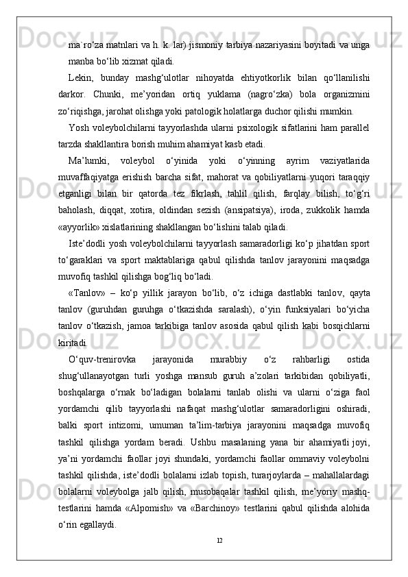 12ma`ro‘za matnlari va h. k. lar) jismoniy tarbiya nazariyasini boyitadi va unga
manba bo‘lib xizmat qiladi.
Lekin,   bunday   mashg‘ulotlar   nihoyatda   ehtiyotkorlik   bilan   qo‘llanilishi
darko r .   Chunki,   me’yoridan   ortiq   yuklama   (nagro‘zka)   bola   o r ganizmini
zo‘riqishga, jarohat olishga yoki patologik holatla r ga duchor qilishi mumkin.
Y osh  voleybolchilarni   tayyorlashda  ularni   psixologik  sifatlarini   ham   parallel
tarzda shakllantira borish muhim ahamiyat kasb etadi.
Ma’lumki,   voleybol   o‘yinida   yoki   o‘yinning   ayrim   vaziyatlarida
muvaffaqiyatga   erishish   barcha   sifat,   mahorat   va   qobiliyatlarni   yuqori   taraqqiy
etganligi   bilan   bir   qatorda   tez   fikrlash,   tahlil   qilish,   farqlay   bilish,   to‘g‘ri
baholash,   diqqat,   xotira,   oldindan   sezish   (ansipatsiya),   iroda,   zukkolik   hamda
«ayyorlik» xislatlarining shakllangan bo‘lishini talab qiladi.
Iste’dodli  yosh voleybolchilarni tayyorlash samaradorligi ko‘p jihatdan sport
to‘garaklari   va   sport   maktablariga   qabul   qilishda   tanlov   jarayonini   maqsadga
muvofiq   tashkil qilishga bog‘liq bo‘ladi.
« T anlov»   –   ko‘p   yillik   jarayon   bo‘lib,   o‘z   ichiga   dastlabki   tanlo v ,   qayta
tanlov   (guruhdan   guruhga   o‘tkazishda   saralash),   o‘yin   funksiyalari   bo‘yicha
tanlov   o‘tkazish,   jamoa   tarkibiga   tanlov   asosida   qabul   qilish   kabi   bosqichlarni
kiritadi.
O‘quv-trenirovka   jarayonida   murabbiy   o‘z   rahbarligi   ostida
shug‘ullanayotgan   turli   yoshga   mansub   guruh   a’zolari   tarkibidan   qobiliyatli,
boshqala r ga   o‘rnak   bo‘ladigan   bolalarni   tanlab   olishi   va   ularni   o‘ziga   faol
yordamchi   qilib   tayyorlashi   nafaqat   mashg‘ulotlar   samaradorligini   oshiradi,
balki   sport   intizomi,   umuman   ta’lim-tarbiya   jarayonini   maqsadga   muvofiq
tashkil  qilishga  yordam  beradi.  Ushbu    masalaning  yana  bir  ahamiyatli joyi,
ya’ni   yordamchi   faollar   joyi   shundaki,   yordamchi   faollar   ommaviy   voleybolni
tashkil  qilishda,  iste’dodli  bolalarni  izlab topish,  turarjoylarda – mahallalardagi
bolalarni   voleybolga   jalb   qilish,   musobaqalar   tashkil   qilish,   me’yoriy   mashq-
testlarini   hamda   «Alpomish»   va   «Barchinoy»   testlarini   qabul   qilishda   alohida
o‘rin egallaydi. 