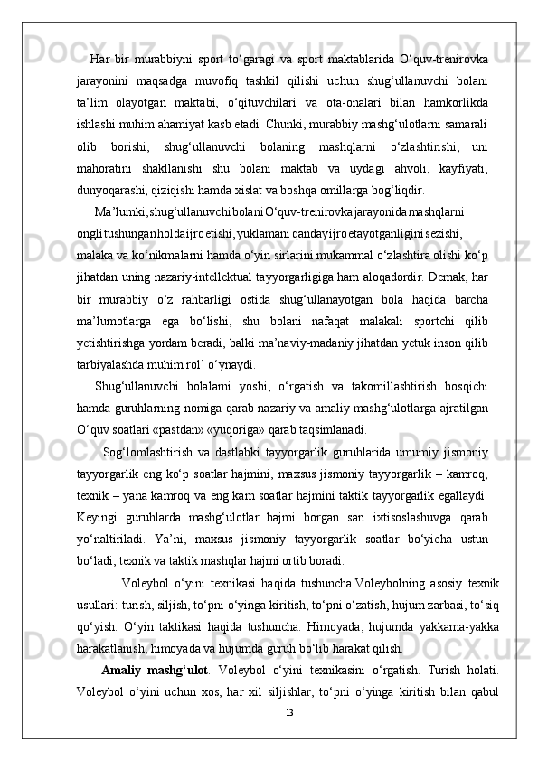 13Har   bir   murabbiyni   sport   to‘garagi   va   sport   maktablarida   O‘quv-trenirovka
jarayonini   maqsadga   muvofiq   tashkil   qilishi   uchun   shug‘ullanuvchi   bolani
ta’lim   olayotgan   maktabi,   o‘qituvchilari   va   ota-onalari   bilan   hamkorlikda
ishlashi muhim ahamiyat kasb etadi. Chunki, murabbiy mashg‘ulotlarni samarali
olib   borishi,   shug‘ullanuvchi   bolaning   mashqlarni   o‘zlashtirishi,   uni
mahoratini   shakllanishi   shu   bolani   maktab   va   uydagi   ahvoli,   kayfiyati,
dunyoqarashi, qiziqishi hamda xislat va boshqa omilla r ga bog‘liqdi r .
Ma’lumki , shug‘ullanuvch i bolan i O‘quv-trenirovk a jarayonid a mashqlarni
ongl i tushunga n hold a ijr o etishi , yuklaman i qanda y ijr o etayotganligin i sezishi,
malaka va   ko‘nikmalarni hamda o‘yin   sirlarini mukammal o‘zlashtira olishi ko‘p
jihatdan   uning nazariy-intellektual tayyo r garligiga ham aloqadordi r . Demak,   har
bir   murabbiy   o‘z   rahbarligi   ostida   shug‘ullanayotgan   bola   haqida   barcha
ma’lumotla r ga   ega   bo‘lishi,   shu   bolani   nafaqat   malakali   sportchi   qilib
yetishtirishga   yordam   beradi,   balki   ma’naviy-madaniy jihatdan   yetuk   inson qilib
tarbiyalashda muhim rol’   o‘ynaydi.
Shug‘ullanuvchi   bolalarni   yoshi,   o‘ r gatish   va   takomillashtirish   bosqichi
hamda guruhlarning nomiga qarab nazariy va amaliy mashg‘ulotla r ga ajratilgan
O‘quv soatlari «pastdan» «yuqoriga» qarab taqsimlanadi.
          Sog‘lomlashtirish   va   dastlabki   tayyo r garlik   guruhlarida   umumiy   jismoniy
tayyo r garlik   eng   ko‘p   soatlar   hajmini,   maxsus   jismoniy   tayyo r garlik   –   kamroq,
texnik   –   yana   kamroq   va   eng   kam   soatlar   hajmini   taktik   tayyo r garlik   egallaydi.
Keyingi   guruhlarda   mashg‘ulotlar   hajmi   bo r gan   sari   ixtisoslashuvga   qarab
yo‘naltiriladi.   Y a’ni,   maxsus   jismoniy   tayyo r garlik   soatlar   bo‘yicha   ustun
bo‘ladi, texnik va taktik mashqlar hajmi ortib boradi.
                Voleybol   o‘yini   texnikasi   haqida   tushuncha.Voleybolning   asosiy   texnik
usullari: turish, siljish, to‘pni o‘yinga kiritish, to‘pni o‘zatish, hujum zarbasi, to‘siq
qo‘yish.   O‘yin   taktikasi   haqida   tushuncha.   Himoyada,   hujumda   yakkama-yakka
harakatlanish, himoyada va hujumda guruh bo‘lib harakat qilish.
Amaliy   mashg‘ulot .   Voleybol   o‘yini   texnikasini   o‘rgatish.   Turish   holati.
Voleybol   o‘yini   uchun   xos,   har   xil   siljishlar,   to‘pni   o‘yinga   kiritish   bilan   qabul 