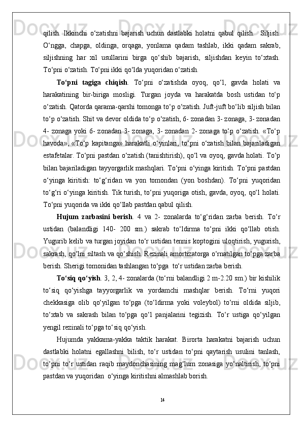 14qilish.   Ikkinchi   o‘zatishni   bajarish   uchun   dastlabki   holatni   qabul   qilish.     Siljish.
O‘ngga,   chapga,   oldinga,   orqaga,   yonlama   qadam   tashlab,   ikki   qadam   sakrab,
siljishning   har   xil   usullarini   birga   qo‘shib   bajarish,   siljishdan   keyin   to‘xtash.
To‘pni o‘zatish. To‘pni ikki qo‘lda yuqoridan o‘zatish. 
To‘pni   tagiga   chiqish .   To‘pni   o‘zatishda   oyoq,   qo‘l,   gavda   holati   va
harakatining   bir-biriga   mosligi.   Turgan   joyda   va   harakatda   bosh   ustidan   to‘p
o‘zatish. Qatorda qarama-qarshi tomonga to‘p o‘zatish. Juft-juft bo‘lib siljish bilan
to‘p o‘zatish. Shit va devor oldida to‘p o‘zatish, 6- zonadan 3- zonaga, 3- zonadan
4-  zonaga  yoki  6-  zonadan  3-  zonaga,  3-  zonadan 2-  zonaga to‘p o‘zatish.  «To‘p
havoda»,   «To‘p   kapitanga»   harakatli   o‘yinlari,   to‘pni   o‘zatish   bilan   bajariladigan
estafetalar. To‘pni pastdan o‘zatish (tanishtirish), qo‘l va oyoq, gavda holati. To‘p
bilan bajariladigan tayyorgarlik mashqlari. To‘pni o‘yinga kiritish. To‘pni pastdan
o‘yinga   kiritish:   to‘g‘ridan   va   yon   tomondan   (yon   boshdan).   To‘pni   yuqoridan
to‘g‘ri o‘yinga kiritish. Tik turish, to‘pni yuqoriga otish, gavda, oyoq, qo‘l holati.
To‘pni yuqorida va ikki qo‘llab pastdan qabul qilish.
Hujum   zarbasini   berish .   4   va   2-   zonalarda   to‘g‘ridan   zarba   berish.   To‘r
ustidan   (balandligi   140-   200   sm.)   sakrab   to‘ldirma   to‘pni   ikki   qo‘llab   otish.
Yugurib kelib va turgan joyidan to‘r ustidan tennis koptogini uloqtirish, yugurish,
sakrash, qo‘lni siltash va qo‘shish. Rezinali amortizatorga o‘rnatilgan to‘pga zarba
berish. Sherigi tomonidan tashlangan to‘pga  to‘r ustidan zarba berish.
To‘siq qo‘yish . 3, 2, 4- zonalarda (to‘rni balandligi 2 m-2.20 sm.) bir kishilik
to‘siq   qo‘yishga   tayyorgarlik   va   yordamchi   mashqlar   berish.   To‘rni   yuqori
chekkasiga   olib   qo‘yilgan   to‘pga   (to‘ldirma   yoki   voleybol)   to‘rni   oldida   siljib,
to‘xtab   va   sakrash   bilan   to‘pga   qo‘l   panjalarini   tegizish.   To‘r   ustiga   qo‘yilgan
yengil rezinali to‘pga to‘siq qo‘yish.
Hujumda   yakkama-yakka   taktik   harakat.   Birorta   harakatni   bajarish   uchun
dastlabki   holatni   egallashni   bilish,   to‘r   ustidan   to‘pni   qaytarish   usulini   tanlash,
to‘pni   to‘r   ustidan   raqib   maydonchasining   mag‘lum   zonasiga   yo‘naltirish,   to‘pni
pastdan va yuqoridan  o‘yinga kiritishni almashlab borish.  