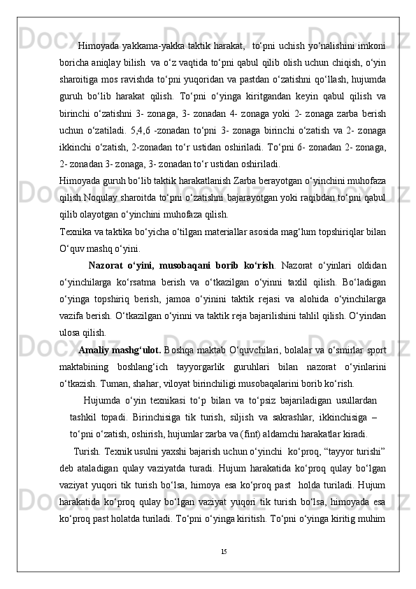 15Himoyada   yakkama-yakka  taktik   harakat,    to‘pni   uchish   yo‘nalishini   imkoni
boricha aniqlay bilish   va o‘z vaqtida to‘pni qabul qilib olish uchun chiqish, o‘yin
sharoitiga mos ravishda to‘pni yuqoridan va pastdan o‘zatishni qo‘llash, hujumda
guruh   bo‘lib   harakat   qilish.   To‘pni   o‘yinga   kiritgandan   keyin   qabul   qilish   va
birinchi   o‘zatishni   3-   zonaga,   3-   zonadan   4-   zonaga   yoki   2-   zonaga   zarba   berish
uchun   o‘zatiladi.   5,4,6   -zonadan   to‘pni   3-   zonaga   birinchi   o‘zatish   va   2-   zonaga
ikkinchi o‘zatish, 2-zonadan to‘r ustidan oshiriladi. To‘pni 6- zonadan 2- zonaga,
2- zonadan 3- zonaga, 3- zonadan to‘r ustidan oshiriladi.
Himoyada guruh bo‘lib taktik harakatlanish Zarba berayotgan o‘yinchini muhofaza
qilish.Noqulay sharoitda to‘pni o‘zatishni bajarayotgan yoki raqibdan to‘pni qabul
qilib olayotgan o‘yinchini muhofaza qilish.
Texnika va taktika bo‘yicha o‘tilgan materiallar asosida mag‘lum topshiriqlar bilan
O‘quv mashq o‘yini.
    Nazorat   o‘yini,   musobaqani   borib   ko‘rish .   Nazorat   o‘yinlari   oldidan
o‘yinchilarga   ko‘rsatma   berish   va   o‘tkazilgan   o‘yinni   taxlil   qilish.   Bo‘ladigan
o‘yinga   topshiriq   berish,   jamoa   o‘yinini   taktik   rejasi   va   alohida   o‘yinchilarga
vazifa berish. O‘tkazilgan o‘yinni va taktik reja bajarilishini tahlil qilish. O‘yindan
ulosa qilish.  
Amaliy mashg‘ulot.   Boshqa maktab O‘quvchilari, bolalar va o‘smirlar sport
maktabining   boshlang‘ich   tayyorgarlik   guruhlari   bilan   nazorat   o‘yinlarini
o‘tkazish. Tuman, shahar, viloyat birinchiligi musobaqalarini borib ko‘rish.
Hujumda   o‘yin   texnikasi   to‘p   bilan   va   to‘psiz   bajariladigan   usullardan
tashkil   topadi.   Birinchisiga   tik   turish,   siljish   va   sakrashlar,   ikkinchisiga   –
to‘pni o‘zatish, oshirish, hujumlar zarba va (fint) aldamchi harakatlar kiradi.
Turish. Texnik usulni yaxshi bajarish uchun o‘yinchi  ko‘proq, “tayyor turishi”
deb   ataladigan   qulay   vaziyatda   turadi.   Hujum   harakatida   ko‘proq   qulay   bo‘lgan
vaziyat   yuqori   tik   turish   bo‘lsa,   himoya   esa   ko‘proq   past     holda   turiladi.   Hujum
harakatida   ko‘proq   qulay   bo‘lgan   vaziyat   yuqori   tik   turish   bo‘lsa,   himoyada   esa
ko‘proq past holatda turiladi. To‘pni o‘yinga kiritish. To‘pni o‘yinga kiritig muhim 