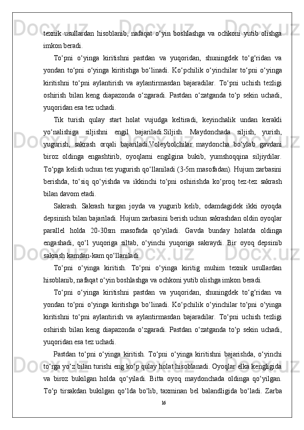 16texnik   usullardan   hisoblanib,   nafaqat   o‘yin   boshlashga   va   ochkoni   yutib   olishga
imkon beradi. 
To‘pni   o‘yinga   kiritishni   pastdan   va   yuqoridan,   shuningdek   to‘g‘ridan   va
yondan   to‘pni   o‘yinga   kiritishga   bo‘linadi.   Ko‘pchilik   o‘yinchilar   to‘pni   o‘yinga
kiritishni   to‘pni   aylantirish   va   aylantirmasdan   bajaradilar.   To‘pni   uchish   tezligi
oshirish   bilan   keng   diapazonda   o‘zgaradi.   Pastdan   o‘zatganda   to‘p   sekin   uchadi,
yuqoridan esa tez uchadi. 
Tik   turish   qulay   start   holat   vujudga   keltiradi,   keyinchalik   undan   kerakli
yo‘nalishiga   siljishni   engil   bajariladi.Siljish.   Maydonchada   siljish,   yurish,
yugurish,   sakrash   orqali   bajariladi.Voleybolchilar   maydoncha   bo‘ylab   gavdani
biroz   oldinga   engashtirib,   oyoqlarni   engilgina   bukib,   yumshoqqina   siljiydilar.
To‘pga kelish uchun tez yugurish qo‘llaniladi (3-5m masofadan). Hujum zarbasini
berishda,   to‘siq   qo‘yishda   va   ikkinchi   to‘pni   oshirishda   ko‘proq   tez-tez   sakrash
bilan davom etadi.
Sakrash.   Sakrash   turgan   joyda   va   yugurib   kelib,   odamdagidek   ikki   oyoqda
depsinish bilan bajariladi.   Hujum zarbasini berish uchun sakrashdan oldin oyoqlar
parallel   holda   20-30sm   masofada   qo‘yiladi.   Gavda   bunday   holatda   oldinga
engashadi,   qo‘l   yuqoriga   siltab,   o‘yinchi   yuqoriga   sakraydi.   Bir   oyoq   depsinib
sakrash kamdan-kam qo‘llaniladi. 
To‘pni   o‘yinga   kiritish.   To‘pni   o‘yinga   kiritig   muhim   texnik   usullardan
hisoblanib, nafaqat o‘yin boshlashga va ochkoni yutib olishga imkon beradi. 
To‘pni   o‘yinga   kiritishni   pastdan   va   yuqoridan,   shuningdek   to‘g‘ridan   va
yondan   to‘pni   o‘yinga   kiritishga   bo‘linadi.   Ko‘pchilik   o‘yinchilar   to‘pni   o‘yinga
kiritishni   to‘pni   aylantirish   va   aylantirmasdan   bajaradilar.   To‘pni   uchish   tezligi
oshirish   bilan   keng   diapazonda   o‘zgaradi.   Pastdan   o‘zatganda   to‘p   sekin   uchadi,
yuqoridan esa tez uchadi. 
Pastdan   to‘pni   o‘yinga   kiritish.   To‘pni   o‘yinga   kiritishni   bajarishda,   o‘yinchi
to‘rga yo‘z bilan turishi eng ko‘p qulay holat hisoblanadi. Oyoqlar elka kengligida
va   biroz   bukilgan   holda   qo‘yiladi.   Bitta   oyoq   maydonchada   oldinga   qo‘yilgan.
To‘p   tirsakdan   bukilgan   qo‘lda   bo‘lib,   taxminan   bel   balandligida   bo‘ladi.   Zarba 