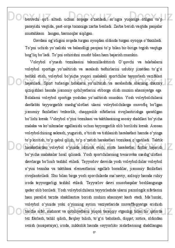 17beruvchi   qo‘l   siltash   uchun   orqaga   o‘zatiladi,   so‘ngra   yuqoriga   otilgan   to‘p
pasayishi vaqtida, past-orqa tomoniga zarba beriladi. Zarba berish vaqtida panjalar
mustahkam    langan, barmoqlar siqilgan. 
  Gavdani og‘irligini orqada turgan oyoqdan oldinda turgan oyoqqa o‘tkaziladi.
To‘pni uchish yo‘nalishi va balandligi panjani to‘p bilan bir-biriga tegish vaqtiga
bog‘liq bo‘ladi. To‘pni oshirishni musht bilan ham bajarish mumkin. 
Voleybol   o‘ynash   texnikasini   takomillashtirish   O‘quvchi   va   talabalarni
voleybol   sportiga   yo‘naltirish   va   saralash   tadbirlarini   uslubiy   jixatdan   to‘g‘ri
tashkil   etish,   voleybol   bo‘yicha   yuqori   malakali   sportchilar   tayyorlash   vazifalari
bajariladi.   Sport   turlariga   bolalarni   yo‘niltirish   va   saralashda   ularning   shaxsiy
qiziqishlari   hamda   jismoniy   qobilyatlarini   etiborga   olish   muxim   ahamiyatga   ega.
Bolalarni   voleybol   sportiga   yoshdan   yo‘naltirish   mumkin.   Yosh   voleybolchilarni
dastlabki   tayyorgarlik   mashg‘ulotlari   ularni   voleybolchilarga   muvofiq   bo‘lgan
jismoniy   fazilatlari   tezkorlik,   chaqqonlik   sifatlarini   rivojlantirishga   qaratilgan
bo‘lishi kerak. Voleybol o‘yini texnikasi va taktikasining asosiy shakllari bo‘yicha
malaka va ko‘nikmalar egallanishi uchun tayyorgarlik olib borilishi kerak. Asosan
voleybolchining sakrash, yugurish, o‘tirish va tishlanish harakatlari hamda o‘yinga
to‘p kiritish, to‘p qabul qilish, to‘p o‘zatish harakatlari texnikasi o‘rgatiladi.  Taktik
harakatlardan   voleybol   o‘yinida   ishtirok   etish,   soxta   harakatlar,   fintlar   bajarish
bo‘yicha   malakalar   hosil   qilinadi.   Yosh   sportchilarning   trenirovka   mashg‘ulotlari
davrlarga bo‘linib tashkil etiladi. Tayyorlov davrida yosh voleybolchilar voleybol
o‘yini   texnika   va   taktikasi   elementlarini   egallab   boradilar,   jismoniy   fazilatlari
rivojlantiriladi. Shu bilan birga yosh sporchilarda ma’naviy, axloqiy hamda ruhiy
iroda   tayyorgarligi   tashkil   etiladi.   Tayyorlov   davri   musobaqalar   boshlangunga
qadar olib boriladi. Yosh voleybolchilarni tayyorlashda ularni psixologik sifatlarini
ham   parallel   tarzda   shakllantira   borish   muhim   ahamiyat   kasb   etadi.   Ma’lumki,
voleybol   o‘yinida   yoki   o‘yinning   ayrim   vaziyatlarida   muvaffaqiyatga   erishish
barcha   sifat,   mahorat   va   qobiliyatlarni   yuqori   taraqqiy   etganligi   bilan   bir   qatorda
tez   fikrlash,   tahlil   qilish,   farqlay   bilish,   to‘g‘ri   baholash,   diqqat,   xotira,   oldindan
sezish   (ansipatsiya),   iroda,   zukkolik   hamda   «ayyorlik»   xislatlarining   shakllangan 
