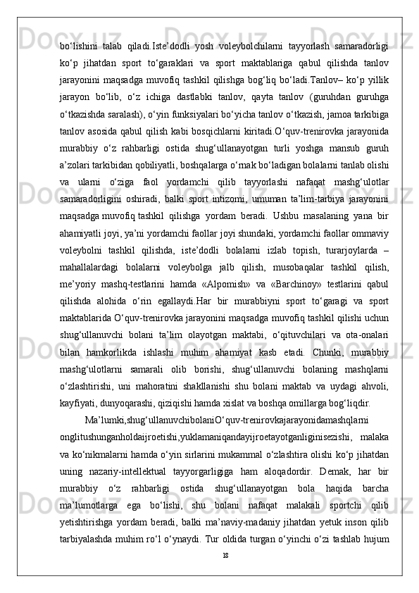 18bo‘lishini   talab   qiladi.Iste’dodli   yosh   voleybolchilarni   tayyorlash   samaradorligi
ko‘p   jihatdan   sport   to‘garaklari   va   sport   maktablariga   qabul   qilishda   tanlov
jarayonini   maqsadga   muvofiq  tashkil   qilishga   bog‘liq  bo‘ladi.Tanlov–   ko‘p   yillik
jarayon   bo‘lib,   o‘z   ichiga   dastlabki   tanlov,   qayta   tanlov   (guruhdan   guruhga
o‘tkazishda saralash), o‘yin funksiyalari bo‘yicha tanlov o‘tkazish, jamoa tarkibiga
tanlov  asosida  qabul  qilish  kabi  bosqichlarni   kiritadi.O‘quv-trenirovka   jarayonida
murabbiy   o‘z   rahbarligi   ostida   shug‘ullanayotgan   turli   yoshga   mansub   guruh
a’zolari tarkibidan qobiliyatli, boshqalarga o‘rnak bo‘ladigan bolalarni tanlab olishi
va   ularni   o‘ziga   faol   yordamchi   qilib   tayyorlashi   nafaqat   mashg‘ulotlar
samaradorligini   oshiradi,   balki   sport   intizomi,   umuman   ta’lim-tarbiya   jarayonini
maqsadga muvofiq tashkil  qilishga  yordam  beradi.  Ushbu  masalaning  yana  bir
ahamiyatli joyi, ya’ni yordamchi faollar joyi shundaki, yordamchi faollar ommaviy
voleybolni   tashkil   qilishda,   iste’dodli   bolalarni   izlab   topish,   turarjoylarda   –
mahallalardagi   bolalarni   voleybolga   jalb   qilish,   musobaqalar   tashkil   qilish,
me’yoriy   mashq-testlarini   hamda   «Alpomish»   va   «Barchinoy»   testlarini   qabul
qilishda   alohida   o‘rin   egallaydi.Har   bir   murabbiyni   sport   to‘garagi   va   sport
maktablarida O‘quv-trenirovka jarayonini maqsadga muvofiq tashkil qilishi uchun
shug‘ullanuvchi   bolani   ta’lim   olayotgan   maktabi,   o‘qituvchilari   va   ota-onalari
bilan   hamkorlikda   ishlashi   muhim   ahamiyat   kasb   etadi.   Chunki,   murabbiy
mashg‘ulotlarni   samarali   olib   borishi,   shug‘ullanuvchi   bolaning   mashqlarni
o‘zlashtirishi,   uni   mahoratini   shakllanishi   shu   bolani   maktab   va   uydagi   ahvoli,
kayfiyati, dunyoqarashi, qiziqishi hamda xislat va boshqa omillarga bog‘liqdir.
Ma’lumki,shug‘ullanuvchibolaniO‘quv-trenirovkajarayonidamashqlarni
onglitushunganholdaijroetishi,yuklamaniqandayijroetayotganliginisezishi,   malaka
va ko‘nikmalarni hamda o‘yin sirlarini mukammal o‘zlashtira olishi ko‘p jihatdan
uning   nazariy-intellektual   tayyorgarligiga   ham   aloqadordir.   Demak,   har   bir
murabbiy   o‘z   rahbarligi   ostida   shug‘ullanayotgan   bola   haqida   barcha
ma’lumotlarga   ega   bo‘lishi,   shu   bolani   nafaqat   malakali   sportchi   qilib
yetishtirishga   yordam   beradi,   balki   ma’naviy-madaniy   jihatdan   yetuk   inson   qilib
tarbiyalashda muhim ro‘l o‘ynaydi.   Tur оldida turgan o‘yinchi o‘zi tashlab hujum 
