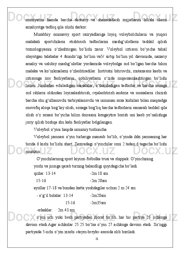 21moxiyatini   hamda   barcha   dasturiy   va   shaxodatlash   xujjatlarini   bilishi   ularni
amaliyotga tadbiq qila olishi darkor.
Murabbiy   ommaviy   sport   razryadlariga   loyiq   volеybolchilarni   va   yuqori
malakali   sportchilarni   еtishtirish   tadbirlarini   mashg‘ulotlarni   tashkil   qilish
tеxnologiyasini   o‘zlashtirgan   bo‘lishi   zarur.   Volеybol   ixtisosi   bo‘yicha   tahsil
olayotgan   talabalar   4   /kundo‘zgi   bo‘lim   va5/   sirtqi   bo‘lim   yil   davomida,   nazariy
amaliy   va   uslubiy   mashg‘ulotlar   yordamida   volеybolga   oid   bo‘lgan   barcha   bilim
malaka va ko‘nikmalarni o‘zlashtiradilar. Institutni bitiruvchi, mutaxassis kasbi va
ixtisosiga   xos   faoliyatlarni,   qobiliyatlarni   o‘zida   mujassamlashtirgan   bo‘lishi
lozim.  Jumladan  еchiladigan   masalalar,  o‘tkaziladigan  tadbirlar  va   barcha   soxaga
oid   ishlarni   oldindan   loyixalashtirish,   rеjalashtirish   andoza   va   nusxalarni   chizish
barcha shu g‘ullanuvchi tarbiyalanuvchi va umuman soxa kishilari bilan maqsadga
muvofiq aloqa bog‘lay olish, soxaga bog‘liq barcha tadbirlarni samarali tashkil qila
olish   o‘z   soxasi   bo‘yicha   bilim   doirasini   kеngaytira   borish   uni   kasb   yo‘nalishiga
joriy qilish boshqa shu kabi faoliyatlar bеlgilangan.
Volеybol o‘yini haqida umumiy tushuncha.
Volеybol   jamoasi   o‘yin   turlariga   mansub   bo‘lib,   o‘yinda   ikki   jamoaning   har
birida 6 kishi bo‘lishi shart. Zaxiradagi o‘yinchilar soni 2 tadan 6 tagacha bo‘lishi
mumkin.
O‘yinchilarning sport kiyimi-futbolka trusi va shippak. O‘yinchining 
yoshi va jinsiga qarab turning balandligi quyidagicha bo‘ladi.
qizlar: 13-14 -2m 10 sm
  15-16           -2m 20sm
ayollar 17-18 va bundan katta yoshdagilar uchun 2 m 24 sm
- o‘g‘il bolalar: 13-14 -2m20sm
       15-16 -2m35sm
-erkaklar: 2m 43 sm
o‘yin   uch   yoki   bеsh   partiyadan   iborat   bo‘lib,   har   bir   partiya   25   ochkoga
davom   etadi.Agar   achkolar   25:25   bo‘lsa   o‘yin   27   achkoga   davom   etadi.   So‘nggi
partiyada 5-nchi o‘yin xisobi «taym-brеyk» asosida olib boriladi. 
