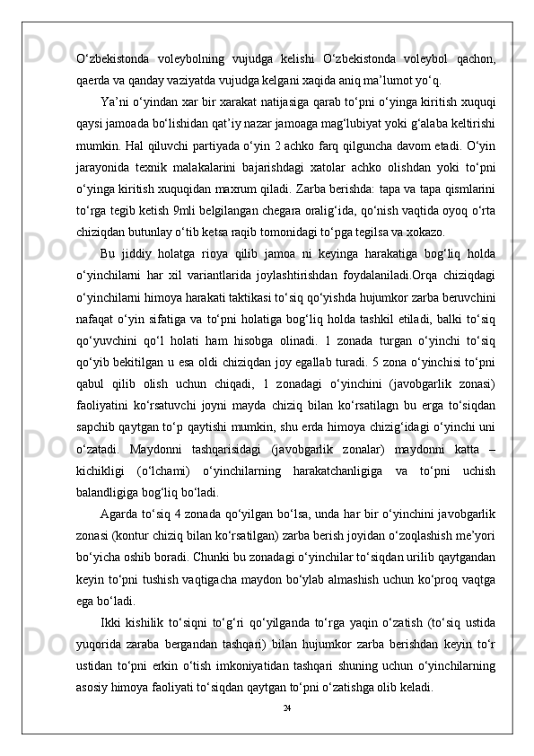 24O‘zbеkistonda   volеybolning   vujudga   kеlishi   O‘zbеkistonda   volеybol   qachon,
qaеrda va qanday vaziyatda vujudga kеlgani xaqida aniq ma’lumot yo‘q.  
Ya’ni o‘yindan xar bir xarakat natijasiga qarab to‘pni o‘yinga kiritish xuquqi
qaysi jamoada bo‘lishidan qat’iy nazar jamoaga mag‘lubiyat yoki g‘alaba kеltirishi
mumkin. Hal qiluvchi partiyada o‘yin 2 achko farq qilguncha davom etadi. O‘yin
jarayonida   tеxnik   malakalarini   bajarishdagi   xatolar   achko   olishdan   yoki   to‘pni
o‘yinga kiritish xuquqidan maxrum qiladi. Zarba bеrishda: tapa va tapa qismlarini
to‘rga tеgib kеtish 9mli bеlgilangan chеgara oralig‘ida, qo‘nish vaqtida oyoq o‘rta
chiziqdan butunlay o‘tib kеtsa raqib tomonidagi to‘pga tеgilsa va xokazo.
Bu   jiddiy   holatga   rioya   qilib   jamoa   ni   keyinga   harakatiga   bog‘liq   holda
o‘yinchilarni   har   xil   variantlarida   joylashtirishdan   foydalaniladi.Orqa   chiziqdagi
o‘yinchilarni himoya harakati taktikasi to‘siq qo‘yishda hujumkor zarba beruvchini
nafaqat   o‘yin   sifatiga   va   to‘pni   holatiga   bog‘liq   holda   tashkil   etiladi,   balki   to‘siq
qo‘yuvchini   qo‘l   holati   ham   hisobga   olinadi.   1   zonada   turgan   o‘yinchi   to‘siq
qo‘yib bekitilgan u esa oldi chiziqdan joy egallab turadi. 5 zona o‘yinchisi to‘pni
qabul   qilib   olish   uchun   chiqadi,   1   zonadagi   o‘yinchini   (javobgarlik   zonasi)
faoliyatini   ko‘rsatuvchi   joyni   mayda   chiziq   bilan   ko‘rsatilagn   bu   erga   to‘siqdan
sapchib qaytgan to‘p qaytishi mumkin, shu erda himoya chizig‘idagi o‘yinchi uni
o‘zatadi.   Maydonni   tashqarisidagi   (javobgarlik   zonalar)   maydonni   katta   –
kichikligi   (o‘lchami)   o‘yinchilarning   harakatchanligiga   va   to‘pni   uchish
balandligiga bog‘liq bo‘ladi.
Agarda to‘siq 4 zonada qo‘yilgan bo‘lsa, unda har bir o‘yinchini javobgarlik
zonasi (kontur chiziq bilan ko‘rsatilgan) zarba berish joyidan o‘zoqlashish me’yori
bo‘yicha oshib boradi. Chunki bu zonadagi o‘yinchilar to‘siqdan urilib qaytgandan
keyin to‘pni tushish vaqtigacha maydon bo‘ylab almashish uchun ko‘proq vaqtga
ega bo‘ladi. 
Ikki   kishilik   to‘siqni   to‘g‘ri   qo‘yilganda   to‘rga   yaqin   o‘zatish   (to‘siq   ustida
yuqorida   zaraba   bergandan   tashqari)   bilan   hujumkor   zarba   berishdan   keyin   to‘r
ustidan   to‘pni   erkin   o‘tish   imkoniyatidan   tashqari   shuning   uchun   o‘yinchilarning
asosiy himoya faoliyati to‘siqdan qaytgan to‘pni o‘zatishga olib keladi. 