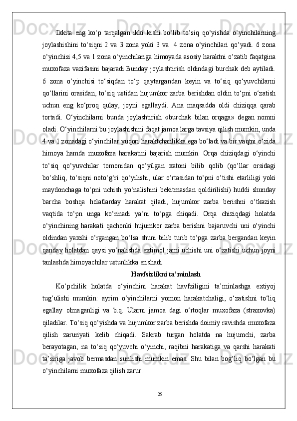 25Ikkita   eng   ko‘p   tarqalgan   ikki   kishi   bo‘lib   to‘siq   qo‘yishda   o‘yinchilarning
joylashishini   to‘siqni   2   va   3  zona   yoki   3   va    4  zona   o‘yinchilari   qo‘yadi.  6   zona
o‘yinchisi 4,5 va 1 zona o‘yinchilariga himoyada asosiy haraktni o‘zatib faqatgina
muxofaza vazifasini bajaradi.Bunday joylashtirish oldindagi burchak deb aytiladi.
6   zona   o‘yinchisi   to‘siqdan   to‘p   qaytargandan   keyin   va   to‘siq   qo‘yuvchilarni
qo‘llarini   orasidan,   to‘siq   ustidan   hujumkor   zarba   berishdan   oldin   to‘pni   o‘zatish
uchun   eng   ko‘proq   qulay,   joyni   egallaydi.   Ana   maqsadda   oldi   chiziqqa   qarab
tortadi.   O‘yinchilarni   bunda   joylashtirish   «burchak   bilan   orqaga»   degan   nomni
oladi. O‘yinchilarni bu joylashishini faqat jamoa larga tavsiya qilish mumkin, unda
4 va 1 zonadagi o‘yinchilar yuqori haraktchanlikka ega bo‘ladi va bir vaqtni o‘zida
himoya   hamda   muxofaza   harakatini   bajarish   mumkin.   Orqa   chiziqdagi   o‘yinchi
to‘siq   qo‘yuvchilar   tomonidan   qo‘yilgan   xatoni   bilib   qolib   (qo‘llar   orsidagi
bo‘shliq,   to‘siqni   noto‘g‘ri   qo‘yilishi,   ular   o‘rtasidan   to‘pni   o‘tishi   etarliligi   yoki
maydonchaga   to‘pni   uchish   yo‘nalishini   bekitmasdan   qoldirilishi)   huddi   shunday
barcha   boshqa   holatlarday   harakat   qiladi,   hujumkor   zarba   berishni   o‘tkazish
vaqtida   to‘pn   unga   ko‘rinadi   ya’ni   to‘pga   chiqadi.   Orqa   chiziqdagi   holatda
o‘yinchining   harakati   qachonki   hujumkor   zarba   berishni   bajaruvchi   uni   o‘yinchi
oldindan   yaxshi   o‘rgangan   bo‘lsa   shuni   bilib   turib   to‘pga   zarba   bergandan   keyin
qanday holatdan qaysi  yo‘nalishda extimol jami uchishi uni o‘zatishi uchun joyni
tanlashda himoyachilar ustunlikka erishadi.
Havfsizlikni ta’minlash
Ko‘pchilik   holatda   o‘yinchini   harakat   havfziligini   ta’minlashga   extiyoj
tug‘ulishi   mumkin:   ayrim   o‘yinchilarni   yomon   harakatchaligi,   o‘zatishni   to‘liq
egallay   olmaganligi   va   b.q.   Ularni   jamoa   dagi   o‘rtoqlar   muxofaza   (straxovka)
qiladilar. To‘siq qo‘yishda va hujumkor zarba berishda doimiy ravishda muxofaza
qilish   zaruriyati   kelib   chiqadi.   Sakrab   turgan   holatda   na   hujumchi,   zarba
berayotagan,   na   to‘siq   qo‘yuvchi   o‘yinchi,   raqibni   harakatiga   va   qarshi   harakati
ta’siriga   javob   bermasdan   surilishi   mumkin   emas.   Shu   bilan   bog‘liq   bo‘lgan   bu
o‘yinchilarni muxofaza qilish zarur. 
