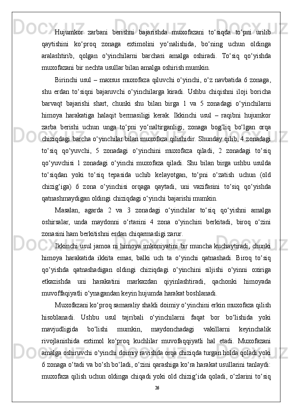 26Hujumkor   zarbani   berishni   bajarishda   muxofazani   to‘siqda   to‘pni   urilib
qaytishini   ko‘proq   zonaga   extimolini   yo‘nalishida,   bo‘ning   uchun   oldinga
aralashtirib,   qolgan   o‘yinchilarni   barchasi   amalga   oshiradi.   To‘siq   qo‘yishda
muxofazani bir nechta usullar bilan amalga oshirish mumkin.
Birinchi usul  – maxsus muxofaza qiluvchi o‘yinchi, o‘z navbatida 6 zonaga,
shu   erdan   to‘siqni   bajaruvchi   o‘yinchilarga   kiradi.   Ushbu   chiqishni   iloji   boricha
barvaqt   bajarishi   shart,   chunki   shu   bilan   birga   1   va   5   zonadagi   o‘yinchilarni
himoya   harakatiga   halaqit   bermasiligi   kerak.   Ikkinchi   usul   –   raqibni   hujumkor
zarba   berishi   uchun   unga   to‘pni   yo‘naltirganligi,   zonaga   bog‘liq   bo‘lgan   orqa
chiziqdagi barcha o‘yinchilar bilan muxofaza qilishidir. Shunday qilib, 4 zonadagi
to‘siq   qo‘yuvchi,   5   zonadagi   o‘yinchini   muxofaza   qiladi,   2   zonadagi   to‘siq
qo‘yuvchisi   1   zonadagi   o‘yinchi   muxofaza   qiladi.   Shu   bilan   birga   ushbu   usulda
to‘siqdan   yoki   to‘siq   tepasida   uchib   kelayotgan,   to‘pni   o‘zatish   uchun   (old
chizig‘iga)   6   zona   o‘yinchisi   orqaga   qaytadi,   uni   vazifasini   to‘siq   qo‘yishda
qatnashmaydigan oldingi chiziqdagi o‘yinchi bajarishi mumkin. 
Masalan,   agarda   2   va   3   zonadagi   o‘yinchilar   to‘siq   qo‘yishni   amalga
oshirsalar,   unda   maydonni   o‘rtasini   4   zona   o‘yinchisi   berkitadi,   biroq   o‘zini
zonasini ham berkitishni esdan chiqarmasligi zarur.
Ikkinchi usul jamoa ni himoya imkoniyatini bir muncha kuchaytiradi, chunki
himoya   harakatida   ikkita   emas,   balki   uch   ta   o‘yinchi   qatnashadi.   Biroq   to‘siq
qo‘yishda   qatnashadigan   oldingi   chiziqdagi   o‘yinchini   siljishi   o‘yinni   oxiriga
etkazishda   uni   harakatini   markazdan   qiyinlashtiradi,   qachonki   himoyada
muvoffaqiyatli o‘ynagandan keyin hujumda harakat boshlanadi.
Muxofazani ko‘proq samaraliy shakli doimiy o‘yinchini erkin muxofaza qilish
hisoblanadi.   Ushbu   usul   tajribali   o‘yinchilarni   faqat   bor   bo‘lishida   yoki
mavjudligida   bo‘lishi   mumkin,   maydonchadagi   vakillarni   keyinchalik
rivojlanishida   extimol   ko‘proq   kuchlilar   muvofaqqiyatli   hal   etadi.   Muxofazani
amalga oshiruvchi o‘yinchi doimiy ravishda orqa chiziqda turgan holda qoladi yoki
6 zonaga o‘tadi va bo‘sh bo‘ladi, o‘zini qarashiga ko‘ra harakat usullarini tanlaydi:
muxofaza qilish uchun oldinga chiqadi yoki old chizig‘ida qoladi, o‘zlarini to‘siq 