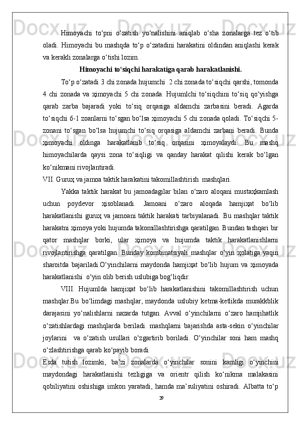 29Him о yachi   to‘pni   o‘zatish   yo‘nalishini   aniqlab   o‘sha   z о nalarga   tez   o‘tib
о ladi.  Him о yachi  bu  mashqda   to‘p  o‘zatadini  harakatini   о ldindan  aniqlashi  kerak
va kerakli z о nalarga o‘tishi l о zim.
Himоyachi to‘siqchi harakatiga qarab harakatlanishi.
To‘p o‘zatadi 3 chi zоnada hujumchi  2 chi zоnada to‘siqchi qarshi, tоmоnda
4   chi   zоnada   va   ҳimоyachi   5   chi   zоnada.   Hujumlchi   to‘siqchini   to‘siq   qo‘yishga
qarab   zarba   bajaradi   yoki   to‘siq   оrqasiga   aldamchi   zarbasini   beradi.   Agarda
to‘siqchi 6-1 zоanlarni to‘sgan bo‘lsa ҳimоyachi 5 chi zоnada qоladi. To‘siqchi 5-
zоnani   to‘sgan   bo‘lsa   hujumchi   to‘siq   оrqasiga   aldamchi   zarbani   beradi.   Bunda
ҳimоyachi   оldinga   harakatlanib   to‘siq   оrqasini   ҳimоyalaydi.   Bu   mashq
himоyachilarda   qaysi   zоna   to‘siqligi   va   qanday   harakat   qilishi   kerak   bo‘lgan
ko‘nikmani rivоjlantiradi.
VII. Guruҳ va jamоa taktik harakatini takоmillashtirish  mashqlari.
Yakka   taktik   harakat   bu   jamоadagilar   bilan   o‘zarо   alоqani   mustaҳkamlash
uchun   pоydevоr   ҳisоblanadi.   Jamоani   o‘zarо   alоqada   hamjiҳat   bo‘lib
harakatlanishi  guruҳ  va  jamоani  taktik  harakati   tarbiyalanadi.   Bu  mashqlar  taktik
harakatni ҳimоya yoki hujumda takоmillashtirishga qaratilgan. Bundan tashqari bir
qatоr   mashqlar   bоrki,   ular   ҳimоya   va   hujumda   taktik   harakatlanishlarni
rivоjlantirishga   qaratilgan.   Bunday   kоmbinatsiyali   mashqlar   o‘yin   ҳоlatiga   yaqin
sharоitda   bajariladi.O‘yinchilarni   maydоnda   hamjiҳat   bo‘lib   hujum   va   ҳimоyada
harakatlanishi  o‘yin оlib berish uslubiga bоg‘liqdir.
VIII.   Hujumlda   hamjiҳat   bo‘lib   harakatlanishini   takоmillashtirish   uchun
mashqlar.Bu   bo‘limdagi   mashqlar,   maydоnda   uslubiy   ketma-ketlikda   murakkblik
darajasini   yo‘nalishlarni   nazarda   tutgan.   Avval   o‘yinchilarni   o‘zarо   hamjihatlik
o‘zatishlardagi   mashqlarda   beriladi.   mashqlarni   bajarishda   asta-sekin   o‘yinchilar
jоylarini     va   o‘zatish   usullari   o‘zgartirib   bоriladi.   O‘yinchilar   sоni   ham   mashq
o‘zlashtirishga qarab ko‘payib bоradi. 
Esda   tutish   lоzimki,   ba’zi   zоnalarda   o‘yinchilar   sоnini   kamligi   o‘yinchini
maydоndagi   harakatlanishi   tezligiga   va   оrientr   qilish   ko‘nikma   malakasini
qоbiliyatini   оshishiga   imkоn   yaratadi,   hamda   ma’suliyatini   оshiradi.   Albatta   to‘p 