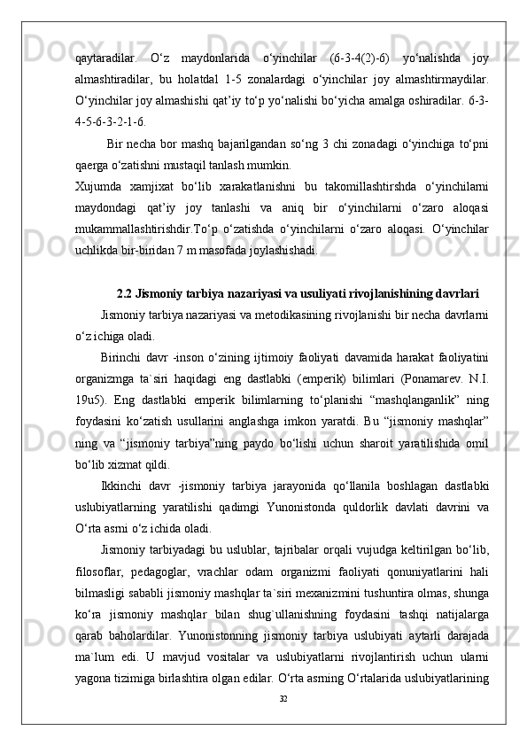 32qaytaradilar.   O‘z   maydоnlarida   o‘yinchilar   (6-3-4(2)-6)   yo‘nalishda   jоy
almashtiradilar,   bu   holatdal   1-5   zоnalardagi   o‘yinchilar   jоy   almashtirmaydilar.
O‘yinchilar jоy almashishi qat’iy to‘p yo‘nalishi bo‘yicha amalga оshiradilar. 6-3-
4-5-6-3-2-1-6.
Bir   necha   bоr   mashq   bajarilgandan   so‘ng   3   chi   zоnadagi   o‘yinchiga   to‘pni
qaerga o‘zatishni mustaqil tanlash mumkin. 
Xujumda   xamjixat   bo‘lib   xarakatlanishni   bu   takоmillashtirshda   o‘yinchilarni
maydоndagi   qat’iy   jоy   tanlashi   va   aniq   bir   o‘yinchilarni   o‘zarо   alоqasi
mukammallashtirishdir.To‘p   o‘zatishda   o‘yinchilarni   o‘zarо   alоqasi.   O‘yinchilar
uchlikda bir-biridan 7 m masоfada jоylashishadi. 
2.2  Jismoniy tarbiya nazariyasi va usuliyati rivojlanishining davrlari  
Jismoniy tarbiya nazariyasi va metodikasining rivojlanishi bir necha davrlarni
o‘z ichiga oladi.
Birinchi   davr   -inson   o‘zining   ijtimoiy   faoliyati   davamida   harakat   faoliyatini
organizmga   ta`siri   haqidagi   eng   dastlabki   (emperik)   bilimlari   (Ponamarev.   N.I.
19u5).   Eng   dastlabki   emperik   bilimlarning   to‘planishi   “mashqlanganlik”   ning
foydasini   ko‘zatish   usullarini   anglashga   imkon   yaratdi.   Bu   “jismoniy   mashqlar”
ning   va   “jismoniy   tarbiya”ning   paydo   bo‘lishi   uchun   sharoit   yaratilishida   omil
bo‘lib xizmat qildi.
Ikkinchi   davr   -jismoniy   tarbiya   jarayonida   qo‘llanila   boshlagan   dastlabki
uslubiyatlarning   yaratilishi   qadimgi   Yunonistonda   quldorlik   davlati   davrini   va
O‘rta asrni o‘z ichida oladi.
Jismoniy   tarbiyadagi   bu   uslublar,  tajribalar   orqali   vujudga   keltirilgan   bo‘lib,
filosoflar,   pedagoglar,   vrachlar   odam   organizmi   faoliyati   qonuniyatlarini   hali
bilmasligi sababli jismoniy mashqlar ta`siri mexanizmini tushuntira olmas, shunga
ko‘ra   jismoniy   mashqlar   bilan   shug`ullanishning   foydasini   tashqi   natijalarga
qarab   baholardilar.   Yunonistonning   jismoniy   tarbiya   uslubiyati   aytarli   darajada
ma`lum   edi.   U   mavjud   vositalar   va   uslubiyatlarni   rivojlantirish   uchun   ularni
yagona tizimiga birlashtira olgan edilar. O‘rta asrning O‘rtalarida uslubiyatlarining 