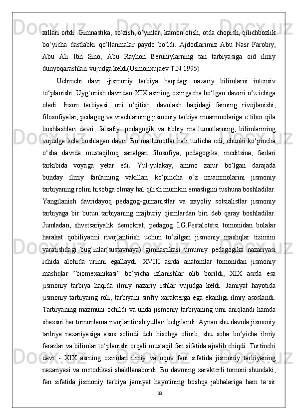 33xillari ortdi. Gimnastika, so‘zish, o’yinlar, kamon otish, otda chopish, qilichbozlik
bo‘yicha   dastlabki   qo‘llanmalar   paydo   bo‘ldi.   Ajdodlarimiz   Abu   Nasr   Farobiy,
Abu   Ali   Ibn   Sino,   Abu   Rayhon   Beruniylarning   tan   tarbiyasiga   oid   ilmiy
dunyoqarashlari vujudga keldi(Usmonxujaev T.N.1995)
Uchinchi   davr   -jismoniy   tarbiya   haqidagi   nazariy   bilimlarni   intensiv
to‘planishi. Uyg`onish davridan XIX asrning oxirigacha bo‘lgan davrni o‘z ichiga
oladi.   Inson   tarbiyasi,   uni   o‘qitish,   davolash   haqidagi   fanning   rivojlanishi,
filosofiyalar, pedagog va vrachlarning jismoniy tarbiya muammolariga e`tibor qila
boshlashlari   davri,   falsafiy,   pedagogik   va   tibbiy   ma`lumotlarning,   bilimlarining
vujudga kela boshlagan davri. Bu ma`lumotlar hali turlicha edi, chunki ko‘pincha
o‘sha   davrda   mustaqilroq   sanalgan   filosofiya,   pedagogika,   meditsina,   fanlari
tarkibida   voyaga   yetar   edi.   Yul-yulakay,   ammo   zarur   bo‘lgan   darajada
bunday   ilmiy   fanlarning   vakillari   ko‘pincha   o‘z   muammolarini   jismoniy
tarbiyaning rolini hisobga olmay hal qilish mumkin emasligini tushuna boshladilar.
Yangilanish   davridayoq   pedagog-gumanistlar   va   xayoliy   sotsialistlar   jismoniy
tarbiyaga   bir   butun   tarbiyaning   majburiy   qismlardan   biri   deb   qaray   boshladilar.
Jumladan,   shvetsariyalik   demokrat,   pedagog   I.G.Pestalotstsi   tomonidan   bolalar
harakat   qobiliyatini   rivojlantirish   uchun   to‘zilgan   jismoniy   mashqlar   tizimini
yaratishdagi   bug`inlar(sustavnaya)   gimnastikasi   umumiy   pedagogika   nazariyasi
ichida   alohida   urinni   egallaydi.   XVIII   asrda   anatomlar   tomonidan   jismoniy
mashqlar   “biomexanikasi”   bo‘yicha   izlanishlar   olib   borildi,   XIX   asrda   esa
jismoniy   tarbiya   haqida   ilmiy   nazariy   ishlar   vujudga   keldi.   Jamiyat   hayotida
jismoniy   tarbiyaing   roli,   tarbiyani   sinfiy   xarakterga   ega   ekanligi   ilmiy   asoslandi.
Tarbiyaning mazmuni ochildi va unda jismoniy tarbiyaning urni aniqlandi hamda
shaxsni har tomonlama rivojlantirish yullari belgilandi. Aynan shu davrda jismoniy
tarbiya   nazariyasiga   asos   solindi   deb   hisobga   olinib,   shu   soha   bo‘yicha   ilmiy
farazlar va bilimlar to‘planishi orqali mustaqil fan sifatida ajralib chiqdi. Turtinchi
davr   -   XIX   asrning   oxiridan   ilmiy   va   uquv   fani   sifatida   jismoniy   tarbiyaning
nazariyasi va metodikasi  shakllanabordi. Bu davrning xarakterli tomoni shundaki,
fan   sifatida   jismoniy   tarbiya   jamiyat   hayotining   boshqa   jabhalariga   ham   ta`sir 