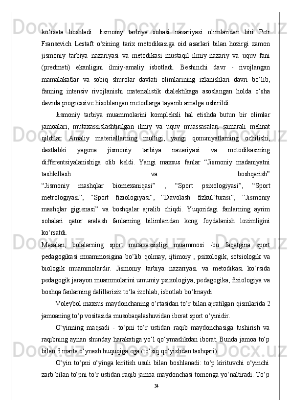 34ko‘rsata   boshladi.   Jismoniy   tarbiya   sohasi   nazariyasi   olimlaridan   biri   Petr
Fransevich   Lestaft   o‘zining   tarix   metodikasiga   oid   asarlari   bilan   hozirgi   zamon
jismoniy   tarbiya   nazariyasi   va   metodikasi   mustaqil   ilmiy-nazariy   va   uquv   fani
(predmeti)   ekanligini   ilmiy-amaliy   isbotladi.   Beshinchi   davr   -   rivojlangan
mamalakatlar   va   sobiq   shurolar   davlati   olimlarining   izlanishlari   davri   bo‘lib,
fanning   intensiv   rivojlanishi   materialistik   dialektikaga   asoslangan   holda   o‘sha
davrda progressive hisoblangan metodlarga tayanib amalga oshirildi. 
Jismoniy   tarbiya   muammolarini   kompleksli   hal   etishda   butun   bir   olimlar
jamoalari,   mutaxassislashtirilgan   ilmiy   va   uquv   muassasalari   samarali   mehnat
qildilar.   Amaliy   materiallarning   mulligi,   yangi   qonuniyatlarning   ochilishi,
dastlabki   yagona   jismoniy   tarbiya   nazariyasi   va   metodikasining
differentsiyalanishiga   olib   keldi.   Yangi   maxsus   fanlar   “Jismoniy   madaniyatni
tashkillash   va   boshqarish”
“Jismoniy   mashqlar   biomexaniqasi”   ,   “Sport   psixologiyasi”,   “Sport
metrologiyasi”,   “Sport   fiziologiyasi”,   “Davolash   fizkul`turasi”,   “Jismoniy
mashqlar   gigienasi”   va   boshqalar   ajralib   chiqdi.   Yuqoridagi   fanlarning   ayrim
sohalari   qator   aralash   fanlarning   bilimlaridan   keng   foydalanish   lozimligini
ko‘rsatdi.
Masalan,   bolalarning   sport   mutaxassisligi   muammosi   -bu   faqatgina   sport
pedagogikasi   muammosigina   bo‘lib   qolmay,   ijtimoiy   ,   psixologik,   sotsiologik   va
biologik   muammolardir.   Jismoniy   tarbiya   nazariyasi   va   metodikasi   ko‘rsida
pedagogik jarayon muammolarini umumiy psixologiya, pedagogika, fiziologiya va
boshqa fanlarning dalillarisiz to‘la izohlab, isbotlab bo‘lmaydi.
Voleybol maxsus maydonchaning o‘rtasidan to‘r bilan ajratilgan  qismlarida 2
jamoaning to‘p vositasida musobaqalashuvidan iborat sport  o‘yinidir.
O‘yinning   maqsadi   -   to‘pni   to‘r   ustidan   raqib   maydonchasiga   tushirish   va
raqibning aynan shunday harakatiga yo‘l qo‘ymaslikdan iborat. Bunda jamoa to‘p
bilan 3 marta o‘ynash huquqiga ega (to‘siq qo‘yishdan tashqari).
O‘yin   to‘pni   o‘yinga   kiritish   usuli   bilan   boshlanadi:   to‘p   kirituvchi   o‘yinchi
zarb bilan to‘pni to‘r ustidan raqib jamoa maydonchasi tomonga yo‘naltiradi. To‘p 
