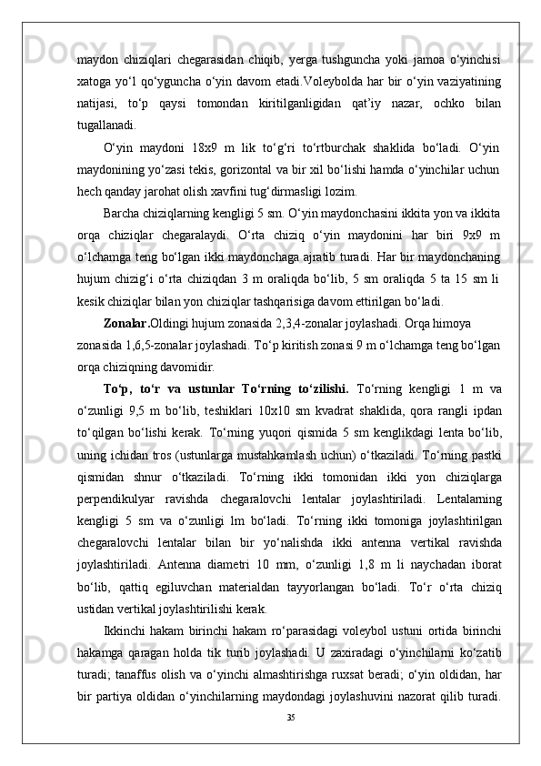 35maydon   chiziqlari   chegarasidan   chiqib,   yerga   tushguncha   yoki   jamoa   o‘yinchisi
xatoga yo‘l  qo‘yguncha o‘yin davom  etadi.Voleybolda har  bir  o‘yin vaziyatining
natijasi,   to‘p   qaysi   tomondan   kiritilganligidan   qat’iy   nazar,   ochko   bilan
tugallanadi.
O‘yin   maydoni   18x9   m   lik   to‘g‘ri   to‘rtburchak   shaklida   bo‘ladi.   O‘yin
maydonining yo‘zasi tekis, gorizontal va bir xil bo‘lishi hamda o‘yinchilar uchun
hech qanday jarohat olish xavfini tug‘dirmasligi lozim.
Barcha chiziqlarning kengligi 5 sm. O‘yin maydonchasini ikkita yon va ikkita
orqa   chiziqlar   chegaralaydi.   O‘rta   chiziq   o‘yin   maydonini   har   biri   9x9   m
o‘lchamga teng bo‘lgan ikki maydonchaga ajratib turadi. Har bir maydonchaning
hujum   chizig‘i   o‘rta   chiziqdan   3   m   oraliqda   bo‘lib,   5   sm   oraliqda   5   ta   15   sm   li
kesik chiziqlar bilan yon chiziqlar tashqarisiga davom ettirilgan bo‘ladi.
Zonalar. Oldingi hujum zonasida 2,3,4-zonalar joylashadi. Orqa himoya 
zonasida 1,6,5-zonalar joylashadi. To‘p kiritish zonasi 9 m o‘lchamga teng bo‘lgan
orqa chiziqning davomidir.
To‘p,   to‘r   va   ustunlar   To‘rning   to‘zilishi.   To‘rning   kengligi   1   m   va
o‘zunligi   9,5   m   bo‘lib,   teshiklari   10x10   sm   kvadrat   shaklida,   qora   rangli   ipdan
to‘qilgan   bo‘lishi   kerak.   To‘rning   yuqori   qismida   5   sm   kenglikdagi   lenta   bo‘lib,
uning ichidan tros (ustunlarga mustahkamlash uchun) o‘tkaziladi. To‘rning pastki
qismidan   shnur   o‘tkaziladi.   To‘rning   ikki   tomonidan   ikki   yon   chiziqlarga
perpendikulyar   ravishda   chegaralovchi   lentalar   joylashtiriladi.   Lentalarning
kengligi   5   sm   va   o‘zunligi   lm   bo‘ladi.   To‘rning   ikki   tomoniga   joylashtirilgan
chegaralovchi   lentalar   bilan   bir   yo‘nalishda   ikki   antenna   vertikal   ravishda
joylashtiriladi.   Antenna   diametri   10   mm,   o‘zunligi   1,8   m   li   naychadan   iborat
bo‘lib,   qattiq   egiluvchan   materialdan   tayyorlangan   bo‘ladi.   To‘r   o‘rta   chiziq
ustidan vertikal joylashtirilishi kerak.
Ikkinchi   hakam   birinchi   hakam   ro‘parasidagi   voleybol   ustuni   ortida   birinchi
hakamga   qaragan   holda   tik   turib   joylashadi.   U   zaxiradagi   o‘yinchilarni   ko‘zatib
turadi;   tanaffus   olish   va   o‘yinchi   almashtirishga   ruxsat   beradi;   o‘yin   oldidan,  har
bir   partiya   oldidan   o‘yinchilarning   maydondagi   joylashuvini   nazorat   qilib   turadi. 