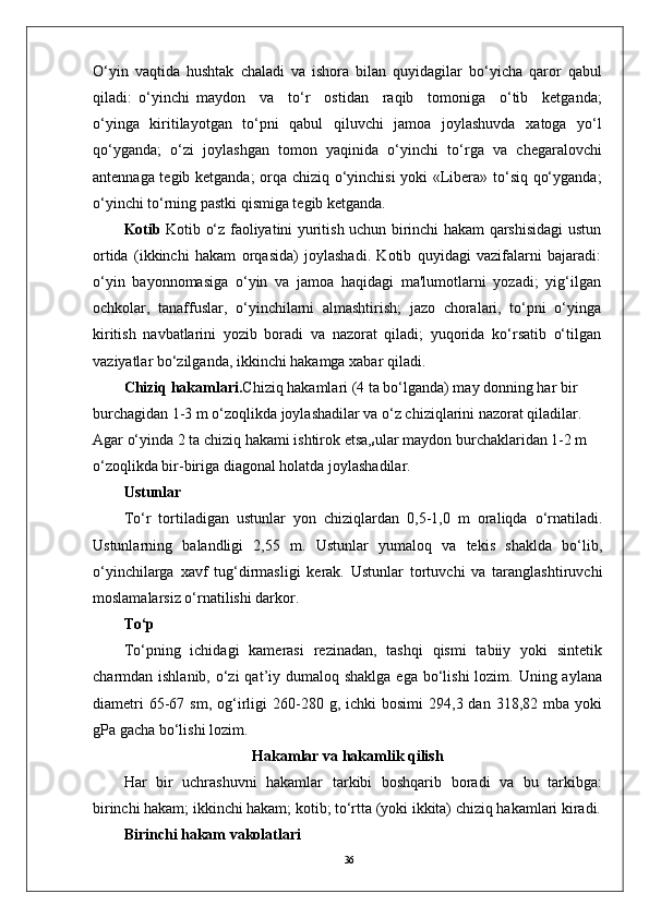 36O‘yin   vaqtida   hushtak   chaladi   va   ishora   bilan   quyidagilar   bo‘yicha   qaror   qabul
qiladi:   o‘yinchi   maydon     va     to‘r     ostidan     raqib     tomoniga     o‘tib     ketganda;
o‘yinga   kiritilayotgan   to‘pni   qabul   qiluvchi   jamoa   joylashuvda   xatoga   yo‘l
qo‘yganda;   o‘zi   joylashgan   tomon   yaqinida   o‘yinchi   to‘rga   va   chegaralovchi
antennaga tegib ketganda;  orqa chiziq o‘yinchisi  yoki «Libera» to‘siq qo‘yganda;
o‘yinchi to‘rning pastki qismiga tegib ketganda.
Kotib   Kotib o‘z faoliyatini yuritish uchun birinchi hakam qarshisidagi ustun
ortida   (ikkinchi   hakam   orqasida)   joylashadi.   Kotib   quyidagi   vazifalarni   bajaradi:
o‘yin   bayonnomasiga   o‘yin   va   jamoa   haqidagi   ma'lumotlarni   yozadi;   yig‘ilgan
ochkolar,   tanaffuslar,   o‘yinchilarni   almashtirish;   jazo   choralari,   to‘pni   o‘yinga
kiritish   navbatlarini   yozib   boradi   va   nazorat   qiladi;   yuqorida   ko‘rsatib   o‘tilgan
vaziyatlar bo‘zilganda, ikkinchi hakamga xabar qiladi.
Chiziq hakamlari. Chiziq hakamlari (4 ta bo‘lganda) may donning har bir 
burchagidan 1-3 m o‘zoqlikda joylashadilar va o‘z chiziqlarini nazorat qiladilar. 
Agar o‘yinda 2 ta chiziq hakami ishtirok etsa,
s ular maydon burchaklaridan 1-2 m 
o‘zoqlikda bir-biriga diagonal holatda joylashadilar. 
Ustunlar
To‘r   tortiladigan   ustunlar   yon   chiziqlardan   0,5-1,0   m   oraliqda   o‘rnatiladi.
Ustunlarning   balandligi   2,55   m.   Ustunlar   yumaloq   va   tekis   shaklda   bo‘lib,
o‘yinchilarga   xavf   tug‘dirmasligi   kerak.   Ustunlar   tortuvchi   va   taranglashtiruvchi
moslamalarsiz o‘rnatilishi darkor.
To‘p
To‘pning   ichidagi   kamerasi   rezinadan,   tashqi   qismi   tabiiy   yoki   sintetik
charmdan ishlanib, o‘zi  qat’iy dumaloq shaklga  ega  bo‘lishi  lozim. Uning aylana
diametri  65-67  sm,  og‘irligi  260-280  g,  ichki   bosimi  294,3  dan  318,82  mba  yoki
gPa gacha bo‘lishi lozim.
Hakamlar va hakamlik qilish
Har   bir   uchrashuvni   hakamlar   tarkibi   boshqarib   boradi   va   bu   tarkibga:
birinchi hakam; ikkinchi hakam; kotib; to‘rtta (yoki ikkita) chiziq hakamlari kiradi.
Birinchi hakam vakolatlari 