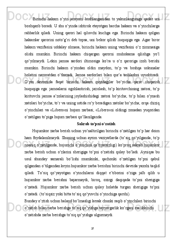 37Birinchi   hakam   o‘yin   jarayoni   boshlanganidan   to   yakunlanguniga   qadar   uni
boshqarib boradi. U shu o‘yinda ishtirok etayotgan barcha hakam va o‘yinchilarga
rahbarlik   qiladi.   Uning   qarori   hal   qiluvchi   kuchga   ega.   Birinchi   hakam   qolgan
hakamlar   qarorini   noto‘g‘ri   deb   topsa,   uni   bekor   qilish   huquqiga   ega.   Agar   biror
hakam vazifasini  uddalay olmasa, birinchi hakam  uning vazifasini  o‘z zimmasiga
olishi   mumkin.   Birinchi   hakam   chiqargan   qarorni   muhokama   qilishga   yo‘l
qo‘yilmaydi.   Lekin   jamoa   sardori   iltimosiga   ko‘ra   u   o‘z   qaroriga   izoh   berishi
mumkin.   Birinchi   hakam   o‘yindan   oldin   maydon,   to‘p   va   boshqa   uskunalar
holatini  nazoratdan  o‘tkazadi.  Jamoa  sardorlari  bilan  qur’a   tashlashni  uyushtiradi.
O‘yin   davomida   faqat   birinchi   hakam   quyidagilar   bo‘yicha   qaror   chiqarish
huquqiga   ega:   jamoalarni   ogohlantirish;   jazolash;   to‘p   kirituvchining   xatosi;   to‘p
kirituvchi   jamoa   a’zolarining   joylashishidagi   xatosi   bo‘yicha;   to‘p   bilan   o‘ynash
xatolari bo‘yicha; to‘r va uning ustida ro‘y beradigan xatolar bo‘yicha; orqa chiziq
o‘yinchilari   va   «Libero»ni   hujum   zarbasi;   «Libero»ni   oldingi   zonadan   yuqoridan
o‘zatilgan to‘piga hujum zarbasi qo‘llanilganda.
Sakrab to‘pni o‘zatish
Hujumkor zarba berish uchun yo‘naltirilgan birinchi o‘zatilgan to‘p har doim
ham foydalanilmaydi. Shuning uchun ayrim vaziyatlarda (to‘siq qo‘yilganda, to‘p
noaniq o‘zatilganda, hujumchi o‘yinchini qa’tiyatsizligi) ko‘proq sakrab hujumkor
zarba   berish   uchun   o‘zlarini   sherigiga   to‘pni   o‘zatishi   qulay   bo‘ladi.   Ayniqsa   bu
usul   shunday   samarali   bo‘lishi   mumkinki,   qachonki   o‘zatilgan   to‘pni   qabul
qilgandan o‘tilgandan keyin hujumkor zarba berishni birinchi davrida yaxshi taqlid
qiladi.   To‘siq   qo‘yayotgan   o‘yinchilarni   diqqat   e’tiborini   o‘ziga   jalb   qilib   u
hujumkor   zarba   berishni   bajarmaydi,   biroq,   oxirgi   daqiqada   to‘pni   sherigiga
o‘zatadi.   Hujumkor   zarba   berish   uchun   qulay   holatda   turgan   sherigiga   to‘pni
o‘zatadi. (to‘siqsiz yoki bitta to‘siq qo‘yuvchi o‘yinchiga qarshi).
Bunday o‘ztish uchun baland bo‘lmasligi kerak chunki raqib o‘yinchilari birinchi 
o‘zatish bilan zarba berishga to‘siq qo‘yishga tayyorgarlik ko‘rgani esa ikkinchi 
o‘zatishda zarba berishga to‘siq qo‘yishga ulgurmaydi.  