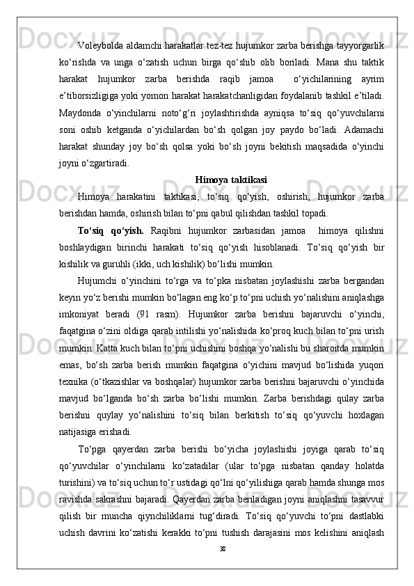 38Voleybolda aldamchi harakatlar tez-tez hujumkor zarba berishga tayyorgarlik
ko‘rishda   va   unga   o‘zatish   uchun   birga   qo‘shib   olib   boriladi.   Mana   shu   taktik
harakat   hujumkor   zarba   berishda   raqib   jamoa     o‘yichilarining   ayrim
e’tiborsizligiga yoki yomon harakat harakatchanligidan foydalanib tashkil e’tiladi.
Maydonda   o‘yinchilarni   noto‘g‘ri   joylashtirishda   ayniqsa   to‘siq   qo‘yuvchilarni
soni   oshib   ketganda   o‘yichilardan   bo‘sh   qolgan   joy   paydo   bo‘ladi.   Adamachi
harakat   shunday   joy   bo‘sh   qolsa   yoki   bo‘sh   joyni   bekitish   maqsadida   o‘yinchi
joyni o‘zgartiradi.
Himoya taktikasi
Himoya   harakatini   taktikasi,   to‘siq   qo‘yish,   oshirish,   hujumkor   zarba
berishdan hamda, oshirish bilan to‘pni qabul qilishdan tashkil topadi. 
To‘siq   qo‘yish.   Raqibni   hujumkor   zarbasidan   jamoa     himoya   qilishni
boshlaydigan   birinchi   harakati   to‘siq   qo‘yish   hisoblanadi.   To‘siq   qo‘yish   bir
kishilik va guruhli (ikki, uch kishilik) bo‘lishi mumkin.
Hujumchi   o‘yinchini   to‘rga   va   to‘pka   nisbatan   joylashishi   zarba   bergandan
keyin yo‘z berishi mumkin bo‘lagan eng ko‘p to‘pni uchish yo‘nalishini aniqlashga
imkoniyat   beradi   (91   rasm).   Hujumkor   zarba   berishni   bajaruvchi   o‘yinchi,
faqatgina o‘zini oldiga qarab intilishi yo‘nalishida ko‘proq kuch bilan to‘pni urish
mumkin. Katta kuch bilan to‘pni uchishini boshqa yo‘nalishi bu sharoitda mumkin
emas,   bo‘sh   zarba   berish   mumkin   faqatgina   o‘yichini   mavjud   bo‘lishida   yuqori
texnika (o‘tkazishlar va boshqalar) hujumkor zarba berishni bajaruvchi o‘yinchida
mavjud   bo‘lganda   bo‘sh   zarba   bo‘lishi   mumkin.   Zarba   berishdagi   qulay   zarba
berishni   quylay   yo‘nalishini   to‘siq   bilan   berkitish   to‘siq   qo‘yuvchi   hoxlagan
natijasiga erishadi. 
To‘pga   qayerdan   zarba   berishi   bo‘yicha   joylashishi   joyiga   qarab   to‘siq
qo‘yuvchilar   o‘yinchilarni   ko‘zatadilar   (ular   to‘pga   nisbatan   qanday   holatda
turishini) va to‘siq uchun to‘r ustidagi qo‘lni qo‘yilishiga qarab hamda shunga mos
ravishda sakrashni bajaradi. Qayerdan zarba beriladigan joyni aniqlashni tasavvur
qilish   bir   muncha   qiynchiliklarni   tug‘diradi.   To‘siq   qo‘yuvchi   to‘pni   dastlabki
uchish   davrini   ko‘zatishi   kerakki   to‘pni   tushish   darajasini   mos   kelishini   aniqlash 