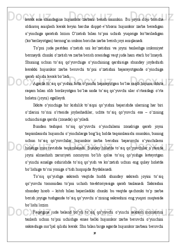 39kerak   ana   shundagina   hujumkor   zarbani   berish   mumkin.   Bu   joyni   iloji   boricha
oldinroq   aniqlash   kerak   keyin   barcha   diqqat-e’tiborni   hujumkor   zarba   beradigan
o‘yinchiga   qaratish   lozim   O‘zatish   bilan   to‘pni   uchish   yuqoriga   ko‘tariladigan
(ko‘tarilayotgan) tarmog‘in imkon boricha zarba berish joyi aniqlanadi.
To‘pni   juda   pastdan   o‘zatish   uni   ko‘zatishni   va   joyni   tanlashga   imkoniyat
bermaydi chunki o‘zatish va zarba berish orasidagi vaqt juda ham etarli bo‘lmaydi.
Shuning   uchun   to‘siq   qo‘yuvchiga   o‘yinchining   qarshisiga   shunday   joylashish
kerakki   hujumkor   zarba   beruvchi   to‘pni   o‘zatishni   bajarayotganda   o‘yinchiga
qarab siljishi kerak bo‘ladi.
Agarda to‘siq qo‘yishni bitta o‘yinchi bajarayotgan bo‘lsa raqib hujumi ikkita
raqam   bilan   olib   borilayotgan   bo‘lsa   unda   to‘siq   qo‘yuvchi   ular   o‘rtasidagi   o‘rta
holatni (joyni) egallaydi. 
Ikkita   o‘yinchiga   bir   kishilik   to‘siqni   qo‘yishni   bajarishda   ularning   har   biri
o‘zlarini   to‘rini   o‘rtasida   joylashadilar,   uchta   to‘siq   qo‘yuvchi   esa   –   o‘zining
uchinchisiga qarshi (zonada) qo‘yiladi.
Bundan   tashqari   to‘siq   qo‘yuvchi   o‘yinchilarni   zonalriga   qarab   joyni
taqsimlanishi hujumchi o‘yinchilarga bog‘liq holda taqsimlanishi mumkin, buning
uchun   to‘siq   qo‘yuvchilar   hujumkor   zarba   berishni   bajaruvchi   o‘yinchilarni
holatiga mos  ravishda  taqsimlanadi.  Bunday  holatda  to‘siq  qo‘yuvchilar  o‘rtasida
joyni   almashish   zaruriyati   nomoyon   bo‘lib   qolsa   to‘siq   qo‘yishga   ketayotgan
o‘yinchi   amalga   oshirishda   to‘siq   qo‘yish   va   ko‘zatish   uchun   eng   qulay   holatda
bo‘lishiga to‘rni yoniga o‘tish huquqida foydalanadi.
To‘siq   qo‘yishga   sakrash   vaqtida   huddi   shunday   sakrash   joyini   to‘siq
qo‘yuvchi   tomonidan   to‘pni   uchish   traektoriyasiga   qarab   tanlanadi.   Sakrashni
shunday   hisob   –   kitob   bilan   bajariladiki   chunki   bu   vaqtda   qachonki   to‘p   zarba
berish joyiga tushganda to‘siq qo‘yuvchi o‘zining sakrashini eng yuqori nuqtasida
bo‘lishi lozim 
Faqatgina   juda   baland   bo‘yli   to‘siq   qo‘yuvchi   o‘yinchi   sakrash   momentini
tanlash   uchun   to‘pni   uchishga   emas   balki   hujumkor   zarba   beruvchi   o‘yinchini
sakrashiga mo‘ljal qilishi kerak. Shu bilan birga agarda hujumkor zarbani beruvchi 