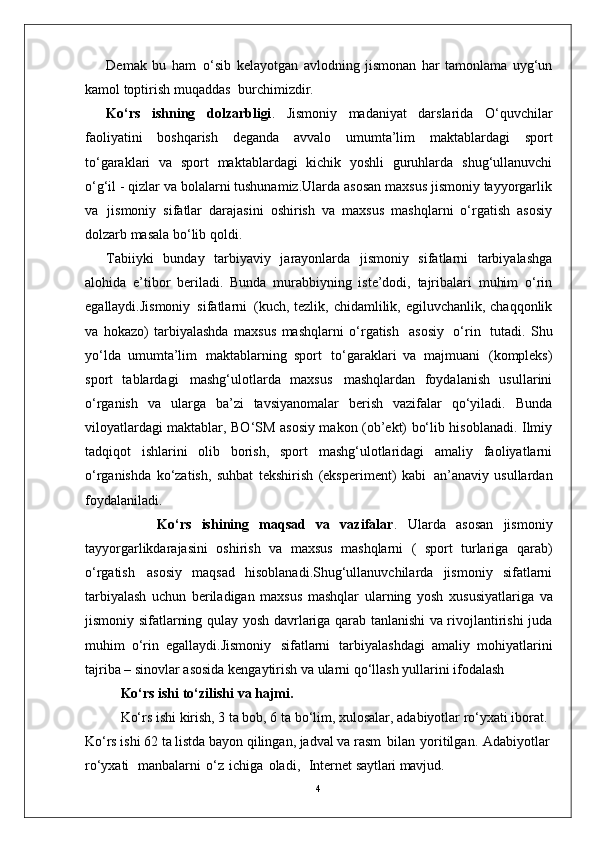 4Demak   bu   ham   o‘sib   kelayotgan   avlodning   jismonan   har   tamonlama   uyg‘un
kamol toptirish muqaddas   burchimizdir.
Ko‘rs   ishning   dolzarbligi .   Jismoniy   madaniyat   darslarida   O‘quvchilar
faoliyatini   boshqarish   deganda   avvalo   umumta’lim   maktablardagi   sport
to‘garaklari   va   sport   maktablardagi   kichik   yoshli   guruhlarda   shug‘ullanuvchi
o‘g‘il - qizlar va bolalarni tushunamiz.Ularda asosan maxsus jismoniy tayyorgarlik
va   jismoniy   sifatlar   darajasini   oshirish   va   maxsus   mashqlarni   o‘rgatish   asosiy
dolzarb masala bo‘lib qoldi. 
Tabiiyki   bunday   tarbiyaviy   jarayonlarda   jismoniy   sifatlarni   tarbiyalashga
alohida   e’tibor   beriladi.   Bunda   murabbiyning   iste’dodi,   tajribalari   muhim   o‘rin
egallaydi.Jismoniy   sifatlarni   (kuch, tezlik, chidamlilik, egiluvchanlik, chaqqonlik
va   hokazo)   tarbiyalashda   maxsus   mashqlarni   o‘rgatish   asosiy   o‘rin   tutadi.   Shu
yo‘lda   umumta’lim   maktablarning   sport   to‘garaklari   va   majmuani   (kompleks)
sport   tablardagi   mashg‘ulotlarda   maxsus   mashqlardan   foydalanish   usullarini
o‘rganish   va   ularga   ba’zi   tavsiyanomalar   berish   vazifalar   qo‘yiladi.   Bunda
viloyatlardagi maktablar, BO‘SM asosiy makon (ob’ekt) bo‘lib hisoblanadi. Ilmiy
tadqiqot   ishlarini   olib   borish,   sport   mashg‘ulotlaridagi   amaliy   faoliyatlarni
o‘rganishda   ko‘zatish,   suhbat   tekshirish   (eksperiment)   kabi   an’anaviy   usullardan
foydalaniladi. 
              Ko‘rs   ishining   maqsad   va   vazifalar .   Ularda   asosan   jismoniy
tayyorgarlikdarajasini   oshirish   va   maxsus   mashqlarni   (   sport   turlariga   qarab)
o‘rgatish   asosiy   maqsad   hisoblanadi.Shug‘ullanuvchilarda   jismoniy   sifatlarni
tarbiyalash   uchun   beriladigan   maxsus   mashqlar   ularning   yosh   xususiyatlariga   va
jismoniy   sifatlarning   qulay   yosh davrlariga qarab tanlanishi va rivojlantirishi juda
muhim   o‘rin   egallaydi.Jismoniy   sifatlarni   tarbiyalashdagi   amaliy   mohiyatlarini
tajriba –   sinovlar asosida kengaytirish va ularni qo‘llash yullarini ifodalash 
Ko‘rs ishi   to‘zilishi   va  hajmi.
Ko‘rs ishi kirish, 3 ta bob, 6 ta bo‘lim, xulosalar, adabiyotlar ro‘yxati iborat. 
Ko‘rs ishi 62 ta listda bayon qilingan, jadval va rasm   bilan   yoritilgan.   Adabiyotlar
ro‘yxati     manbalarni   o‘z   ichiga   oladi,     Internet  saytlari mavjud. 