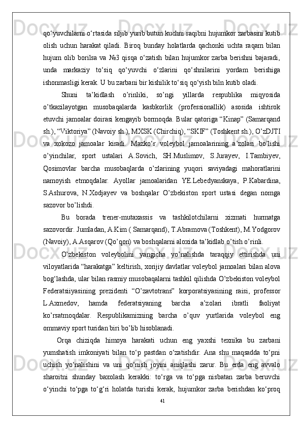 41qo‘yuvchilarni o‘rtasida siljib yurib butun kuchni raqibni hujumkor zarbasini kutib
olish   uchun   harakat   qiladi.   Biroq   bunday   holatlarda   qachonki   uchta   raqam   bilan
hujum   olib   borilsa   va   №3   qisqa   o‘zatish   bilan   hujumkor   zarba   berishni   bajaradi,
unda   markaziy   to‘siq   qo‘yuvchi   o‘zlarini   qo‘shnilarini   yordam   berishiga
ishonmasligi kerak. U bu zarbani bir kishilik to‘siq qo‘yish biln kutib oladi. 
Shuni   ta’kidlash   о’rinliki,   sо’ngi   yillarda   respublika   miqyosida
о’tkazilayotgan   musobaqalarda   kasbkorlik   (professionallik)   asosida   ishtirok
etuvchi jamoalar doirasi kengayib bormoqda. Bular qatoriga “Kinap” (Samarqand
sh.), “Viktoriya” (Navoiy sh.), MXSK (Chirchiq), “SKIF” (Toshkent sh.), О’zDJTI
va   xokozo   jamoalar   kiradi.   Mazko‘r   voleybol   jamoalarining   a’zolari   bо’lishi
о’yinchilar,   sport   ustalari   A.Sovich,   SH.Muslimov,   S.Jurayev,   I.Tambiyev,
Qosimovlar   barcha   musobaqlarda   о’zlarining   yuqori   saviyadagi   mahoratlarini
namoyish   etmoqdalar.   Ayollar   jamoalaridan   YE.Lebedyanskaya,   P.Kabardina,
S.Ashurova,   N.Xodjayev   va   boshqalar   О’zbekiston   sport   ustasi   degan   nomga
sazovor bо’lishdi.
Bu   borada   trener-mutaxassis   va   tashkilotchilarni   xizmati   hurmatga
sazovordir. Jumladan, A.Kim ( Samarqand), T.Abramova (Toshkent), M.Yodgorov
(Navoiy), A.Asqarov (Qо’qon) va boshqalarni aloxida ta’kidlab о’tish о’rinli.
О’zbekiston   voleybolini   yangicha   yо’nalishda   taraqqiy   ettirishda   uni
viloyatlarida “harakatga” keltirish, xorijiy davlatlar voleybol jamoalari bilan alova
bog‘lashda, ular bilan rasmiy musobaqalarni tashkil qilishda О’zbekiston voleybol
Federatsiiyasining   prezidenti   “О’zavtotrans”   korporatsiyasining   raisi,   professor
L.Axmedov,   hamda   federatsiyaning   barcha   a’zolari   ibratli   faoliyat
kо’rsatmoqdalar.   Respublikamizning   barcha   о’quv   yurtlarida   voleybol   eng
ommaviy sport turidan biri bо’lib hisoblanadi.
Orqa   chiziqda   himoya   harakati   uchun   eng   yaxshi   texnika   bu   zarbani
yumshatish   imkoniyati   bilan   to‘p   pastdan   o‘zatishdir.   Ana   shu   maqsadda   to‘pni
uchish   yo‘nalishini   va   uni   qo‘nish   joyini   aniqlashi   zarur.   Bu   erda   eng   avvalo
sharoitni   shunday   baxolash   kerakki:   to‘rga   va   to‘pga   nisbatan   zarba   beruvchi
o‘yinchi   to‘pga   to‘g‘ri   holatda   turishi   kerak,   hujumkor   zarba   berishdan   ko‘proq