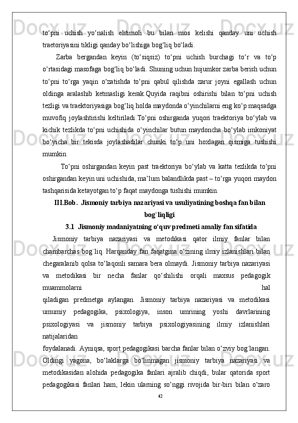 42to‘pni   uchish   yo‘nalish   ehtimoli   bu   bilan   mos   kelishi   qanday   uni   uchish
traetoriyasini tikligi qanday bo‘lishiga bog‘liq bo‘ladi. 
Zarba   bergandan   keyin   (to‘siqsiz)   to‘pni   uchish   burchagi   to‘r   va   to‘p
o‘rtasidagi masofaga bog‘liq bo‘ladi. Shuning uchun hujumkor zarba berish uchun
to‘pni   to‘rga   yaqin   o‘zatishda   to‘pni   qabul   qilishda   zarur   joyni   egallash   uchun
oldinga   aralashib   ketmasligi   kerak.Quyida   raqibni   oshirishi   bilan   to‘pni   uchish
tezligi va traektoriyasiga bog‘liq holda maydonda o‘yinchilarni eng ko‘p maqsadga
muvofiq   joylashtirishi   keltiriladi.To‘pni   oshirganda   yuqori   traektoriya   bo‘ylab   va
kichik   tezlikda   to‘pni   uchishida   o‘yinchilar   butun   maydoncha   bo‘ylab   imkoniyat
bo‘yicha   bir   tekisda   joylashadilar   chunki   to‘p   uni   hoxlagan   qismiga   tushishi
mumkin. 
To‘pni   oshirgandan   keyin   past   traektoriya   bo‘ylab   va   katta   tezlikda   to‘pni
oshirgandan keyin uni uchishida, ma’lum balandlikda past – to‘rga yuqori maydon
tashqarisida ketayotgan to‘p faqat maydonga tushishi mumkin.
III.Bob.   Jismoniy tarbiya nazariyasi va usuliyatining boshqa fan bilan
bog`liqligi
3.1    Jismoniy madaniyatning o‘quv predmeti amaliy fan sifatida
Jismoniy   tarbiya   nazariyasi   va   metodikasi   qator   ilmiy   fanlar   bilan
chambarchas   bog`liq.  Harqanday  fan  faqatgina  o‘zining  ilmiy  izlanishlari  bilan
chegaralanib  qolsa   to‘laqonli  samara   bera  olmaydi.  Jismoniy  tarbiya  nazariyasi
va   metodikasi   bir   necha   fanlar   qo‘shilishi   orqali   maxsus   pedagogik
muammolarni   hal
qiladigan   predmetga   aylangan.   Jismoniy   tarbiya   nazariyasi   va   metodikasi
umumiy   pedagogika,   psixologiya,   inson   umrining   yoshi   davrlarining
psixologiyasi   va   jismoniy   tarbiya   psixologiyasining   ilmiy   izlanishlari
natijalaridan
foydalanadi. Ayniqsa, sport pedagogikasi barcha fanlar bilan o‘zviy bog`langan.
Oldingi   yagona,   bo‘laklarga   bo‘linmagan   jismoniy   tarbiya   nazariyasi   va
metodikasidan   alohida   pedagogika   fanlari   ajralib   chiqdi,   bular   qatorida   sport
pedagogikasi   fanlari   ham,   lekin   ularning   so‘nggi   rivojida   bir-biri   bilan   o‘zaro