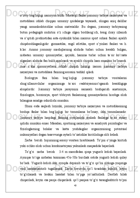 43o‘zviy bog`liqligi namoyon buldi. Mustaqil fanlar jismoniy tarbiya nazariyasi va
metodikasi   ishlab   chiqqan   umumiy   qoidalarga   tayanadi,   olingan   aniq   dalillar
yangi   umumlashtirishlar   uchun   materialdir.   Bu   degani,   jismoniy   tarbiyaning
butun   pedagogik   muhitini   o‘z   ichiga   olgan   boshlang`ich,   keng   ilmiy   izlanish
va  o‘qitish   predmetidan   asta-syokinlik  bilan  maxsus  sport  sohasi  fanlari   ajralib
chiqaboshlaganligidir:   gimnastika,   engil   atletika,   sport   o’yinlari   fanlari   va   h.
k.lar.   Ammo   jismoniy   mashqlarning   alohida   turlari   uchun   kerakli   bulgan,
nisbatan   umumiy   qonuniyatlar,   qaysiki,   hamma   turlar   uchun   ta`sir   ko‘rsata
olganlari alohida fan bulib ajralmadi va ajralib chiqishi ham mumkin bo‘lmasdi.
Ana   o’sha   qonuniyatlarni   ishlab   chiqish   hozirgi   zamon   jismoniy   tarbiya
nazariyasi va metodikasi fanining asossini tashkil qiladi. 
Biologiya   fani   bilan   bog`liqligi   -jismoniy   tarbiya   vositalarini
shug`ullanuvchilar   organizmiga   ta`siri   reaktsiyasinio‘rganish   kerakligiga
aloqalordir.   Jismoniy   tarbiya   jarayonini   samarali   boshqarish   anatomiya,
fiziologiya,   bioximiya,   sport   tibbiyoti   fanlarining   qonuniyatlarini   hisobga   olish
bilangina amalga oshirilishi mumkin. 
Shuni   esda   saqlash   lozimki,   jismoniy   tarbiya   nazariyasi   va   metodikasining
boshqa   fanlar   bilan   bog`liqligi   bir   tomonlama   bo‘lmay,   ikki   tomonlamadir.
Jismoniy   tarbiya   haqidagi   fanning   rivojlanishi   aralash   fanlarga   ta`sir   etmay
qolishi mumkin emas. Masalan, sportning nazariyasi va amaliyoti psixologlar va
fiziologlarning   bolalar   va   katta   yoshdagilar   organizmining   potentsial
imkoniyatlari degan tasavvuriga aytarli to‘zatishlar kiritilishiga olib keladi.
Zarba  berish  hujumning asosiy vositasi hisoblanadi. To‘pni o‘yinga kiritish
yoki ochko olish uchun kombinatsiyani yakunlash maqsadida bajariladi.
To‘g‘ri     zarba     berish       3-4   m   masofadan   qisqa   yugurib   kelish   bajariladi.
Ayniqsa to‘rga nisbatan taxminan 45o-50o burchak ostida yugurib kelish qulay
bo‘ladi. Yugurib kelish ikki oyoqda depsinib va to‘g‘ri qo‘lni oldinga-yuqoriga
vaol   harakatlantirib   tugallanadi.   Zarba   beruvchi   qo‘l   tirsakdan   bukilib,   keyin
to‘g‘rilanadi   va   keskin   harakat   bilan   to‘pga   yo‘naltiriladi.   Dastlab   bilak
chiqariladi, keyin esa panja chiqariladi. qo‘l panjasi to‘g‘ri taranglashtirib to‘pni 