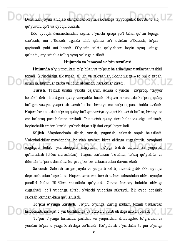 45Densinish joyini aniqlab olingandan keyin, sakrashga tayyorgarlik ko‘rib, to‘siq
qo‘yuvchi qo‘l va oyoqni bukadi. 
Ikki   oyoqda   densinchandan   keyin,   o‘yinchi   qisqa   yo‘l   bilan   qo‘lni   tepaga
cho‘zadi,   uni   o‘tkizadi,   agarda   talab   qilinsa   to‘r   ustidan   o‘tkazadi,   to‘pni
qaytaradi   yoki   uni   bosadi.   O‘yinchi   to‘siq   qo‘yishdan   keyin   oyoq   uchiga
qo‘nadi, keyinchalik to‘liq oyoq yo‘ziga o‘tiladi
Hujumda  va himoyada  o‘yin texnikasi
Hujumda  o‘yin texnikasi to‘p bilan va to‘psiz bajariladigan usullardan tashkil
topadi. Birinchisiga tik turish, siljish va sakrashlar, ikkinchisiga – to‘pni o‘zatish,
oshirish, hujumlar zarba va (fint) aldamchi harakatlar kiradi .
Turish.   Texnik   usulni   yaxshi   bajarish   uchun   o‘yinchi     ko‘proq,   “tayyor
turishi”   deb   ataladigan   qulay   vaziyatda   turadi.   Hujum   harakatida   ko‘proq   qulay
bo‘lgan   vaziyat   yuqori   tik   turish   bo‘lsa,   himoya   esa   ko‘proq   past     holda   turiladi.
Hujum harakatida ko‘proq qulay bo‘lgan vaziyat yuqori tik turish bo‘lsa, himoyada
esa   ko‘proq   past   holatda   turiladi.   Tik   turish   qulay   start   holat   vujudga   keltiradi,
keyinchalik undan kerakli yo‘nalishiga siljishni engil bajariladi. 
Siljish.   Maydonchada   siljish,   yurish,   yugurish,   sakrash   orqali   bajariladi.
Voleybolchilar   maydoncha     bo‘ylab   gavdani   biroz   oldinga   engashtirib,   oyoqlarni
engilgina   bukib,   yumshoqqina   siljiydilar.   To‘pga   kelish   uchun   tez   yugurish
qo‘llaniladi   (3-5m   masofadan).   Hujum   zarbasini   berishda,   to‘siq   qo‘yishda   va
ikkinchi to‘pni oshirishda ko‘proq tez-tez sakrash bilan davom etadi.
Sakrash.   Sakrash   turgan   joyda   va   yugurib   kelib,   odamdagidek   ikki   oyoqda
depsinish bilan bajariladi. Hujum zarbasini berish uchun sakrashdan oldin oyoqlar
parallel   holda   20-30sm   masofada   qo‘yiladi.   Gavda   bunday   holatda   oldinga
engashadi,   qo‘l   yuqoriga   siltab,   o‘yinchi   yuqoriga   sakraydi.   Bir   oyoq   depsinib
sakrash kamdan-kam qo‘llaniladi. 
To‘pni   o‘yinga   kiritish.   To‘pni   o‘yinga   kiritig   muhim   texnik   usullardan
hisoblanib, nafaqat o‘yin boshlashga va ochkoni yutib olishga imkon beradi. 
To‘pni   o‘yinga   kiritishni   pastdan   va   yuqoridan,   shuningdek   to‘g‘ridan   va
yondan   to‘pni   o‘yinga   kiritishga   bo‘linadi.   Ko‘pchilik   o‘yinchilar   to‘pni   o‘yinga 
