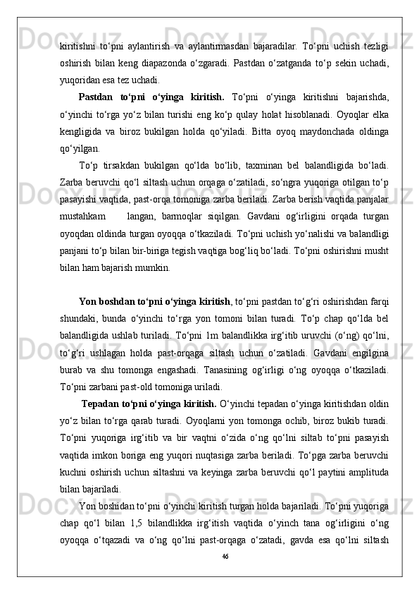 46kiritishni   to‘pni   aylantirish   va   aylantirmasdan   bajaradilar.   To‘pni   uchish   tezligi
oshirish   bilan   keng   diapazonda   o‘zgaradi.   Pastdan   o‘zatganda   to‘p   sekin   uchadi,
yuqoridan esa tez uchadi. 
Pastdan   to‘pni   o‘yinga   kiritish.   To‘pni   o‘yinga   kiritishni   bajarishda,
o‘yinchi   to‘rga   yo‘z   bilan   turishi   eng   ko‘p   qulay   holat   hisoblanadi.   Oyoqlar   elka
kengligida   va   biroz   bukilgan   holda   qo‘yiladi.   Bitta   oyoq   maydonchada   oldinga
qo‘yilgan. 
To‘p   tirsakdan   bukilgan   qo‘lda   bo‘lib,   taxminan   bel   balandligida   bo‘ladi.
Zarba beruvchi qo‘l siltash uchun orqaga o‘zatiladi, so‘ngra yuqoriga otilgan to‘p
pasayishi vaqtida, past-orqa tomoniga zarba beriladi. Zarba berish vaqtida panjalar
mustahkam         langan,   barmoqlar   siqilgan.   Gavdani   og‘irligini   orqada   turgan
oyoqdan oldinda turgan oyoqqa o‘tkaziladi. To‘pni uchish yo‘nalishi va balandligi
panjani to‘p bilan bir-biriga tegish vaqtiga bog‘liq bo‘ladi. To‘pni oshirishni musht
bilan ham bajarish mumkin.
Yon boshdan to‘pni o‘yinga kiritish , to‘pni pastdan to‘g‘ri oshirishdan farqi
shundaki,   bunda   o‘yinchi   to‘rga   yon   tomoni   bilan   turadi.   To‘p   chap   qo‘lda   bel
balandligida ushlab turiladi. To‘pni 1m balandlikka irg‘itib uruvchi (o‘ng)  qo‘lni,
to‘g‘ri   ushlagan   holda   past-orqaga   siltash   uchun   o‘zatiladi.   Gavdani   engilgina
burab   va   shu   tomonga   engashadi.   Tanasining   og‘irligi   o‘ng   oyoqqa   o‘tkaziladi.
To‘pni zarbani past-old tomoniga uriladi.
  Tepadan to‘pni o‘yinga kiritish.  O‘yinchi tepadan o‘yinga kiritishdan oldin
yo‘z   bilan   to‘rga  qarab   turadi.   Oyoqlarni   yon  tomonga   ochib,   biroz   bukib  turadi.
To‘pni   yuqoriga   irg‘itib   va   bir   vaqtni   o‘zida   o‘ng   qo‘lni   siltab   to‘pni   pasayish
vaqtida imkon boriga eng yuqori  nuqtasiga zarba beriladi. To‘pga zarba beruvchi
kuchni   oshirish  uchun  siltashni  va  keyinga   zarba  beruvchi   qo‘l  paytini  amplituda
bilan bajariladi.  
Yon boshidan to‘pni o‘yinchi kiritish turgan holda bajariladi. To‘pni yuqoriga
chap   qo‘l   bilan   1,5   bilandlikka   irg‘itish   vaqtida   o‘yinch   tana   og‘irligini   o‘ng
oyoqqa   o‘tqazadi   va   o‘ng   qo‘lni   past-orqaga   o‘zatadi,   gavda   esa   qo‘lni   siltash 